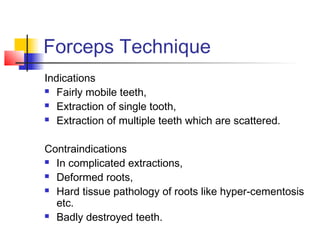 Forceps Technique 
Indications 
 Fairly mobile teeth, 
 Extraction of single tooth, 
 Extraction of multiple teeth which are scattered. 
Contraindications 
 In complicated extractions, 
 Deformed roots, 
 Hard tissue pathology of roots like hyper-cementosis 
etc. 
 Badly destroyed teeth. 
 