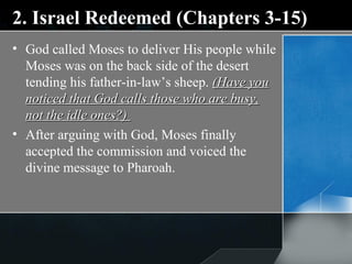 2. Israel Redeemed (Chapters 3-15) God called Moses to deliver His people while Moses was on the back side of the desert tending his father-in-law’s sheep.  (Have you noticed that God calls those who are busy, not the idle ones?)  After arguing with God, Moses finally accepted the commission and voiced the divine message to Pharoah. 