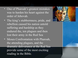 One of Pharoah’s greatest mistakes was to harden his heart against the order of Jehovah.  The king’s stubbornness, pride, and rebellion caused his nation untold suffering and hardship as they endured the, ten plagues and then lost their army in the Red Sea Moses Confrontation with Pharoah, the attending plagues, and the dramatic deliverance at the Red Sea provide some of the most exciting reading in the Bible. 