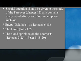 Special attention should be given to the study of the Passover (chapter 12) as it contains many wonderful types of our redemption such as: * Egypt (Galatians 1:4; Romans 6:18) * The Lamb (John 1:29) * The blood sprinkled on the doorposts (Romans 3:25; 1 Peter 1:18-20) 