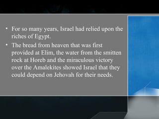 For so many years, Israel had relied upon the riches of Egypt.  The bread from heaven that was first provided at Elim, the water from the smitten rock at Horeb and the miraculous victory over the Amalekites showed Israel that they could depend on Jehovah for their needs. 