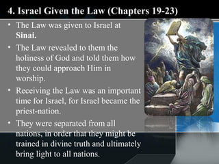 4. Israel Given the Law (Chapters 19-23) The Law was given to Israel at  Sinai.  The Law revealed to them the holiness of God and told them how they could approach Him in worship. Receiving the Law was an important time for Israel, for Israel became the priest-nation.  They were separated from all nations, in order that they might be trained in divine truth and ultimately bring light to all nations. 
