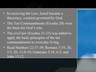In receiving the Law, Israel became a theocracy, a nation governed by God. The Ten Commandments (Exodus 20) were the basis for God’s rule.  The civil law (Exodus 21-23) was added to apply the basic principles of the ten commandments to everyday living.  Read Matthew 22:37-39; Romans 3:19, 20, 5:5, 20, 13:8-10; Galatians 5:18, 6:2; and John 15:12. 