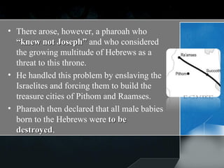 There arose, however, a pharoah who  “knew not Joseph”  and who considered the growing multitude of Hebrews as a threat to this throne. He handled this problem by enslaving the Israelites and forcing them to build the treasure cities of Pithom and Raamses.  Pharaoh then declared that all male babies born to the Hebrews were  to be destroyed . 