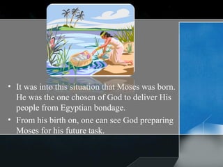 It was into this situation that Moses was born. He was the one chosen of God to deliver His people from Egyptian bondage. From his birth on, one can see God preparing Moses for his future task.  