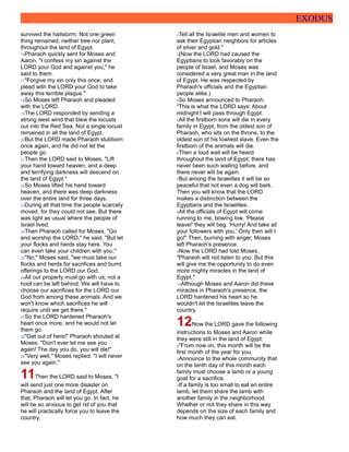 EXODUS
survived the hailstorm. Not one green
thing remained, neither tree nor plant,
throughout the land of Egypt.
16Pharaoh quickly sent for Moses and
Aaron. "I confess my sin against the
LORD your God and against you," he
said to them.
17"Forgive my sin only this once, and
plead with the LORD your God to take
away this terrible plague."
18So Moses left Pharaoh and pleaded
with the LORD.
19The LORD responded by sending a
strong west wind that blew the locusts
out into the Red Sea. Not a single locust
remained in all the land of Egypt.
20But the LORD made Pharaoh stubborn
once again, and he did not let the
people go.
21Then the LORD said to Moses, "Lift
your hand toward heaven, and a deep
and terrifying darkness will descend on
the land of Egypt."
22So Moses lifted his hand toward
heaven, and there was deep darkness
over the entire land for three days.
23During all that time the people scarcely
moved, for they could not see. But there
was light as usual where the people of
Israel lived.
24Then Pharaoh called for Moses. "Go
and worship the LORD," he said. "But let
your flocks and herds stay here. You
can even take your children with you."
25"No," Moses said, "we must take our
flocks and herds for sacrifices and burnt
offerings to the LORD our God.
26All our property must go with us; not a
hoof can be left behind. We will have to
choose our sacrifices for the LORD our
God from among these animals. And we
won't know which sacrifices he will
require until we get there."
27So the LORD hardened Pharaoh's
heart once more, and he would not let
them go.
28"Get out of here!" Pharaoh shouted at
Moses. "Don't ever let me see you
again! The day you do, you will die!"
29"Very well," Moses replied. "I will never
see you again."
11Then the LORD said to Moses, "I
will send just one more disaster on
Pharaoh and the land of Egypt. After
that, Pharaoh will let you go. In fact, he
will be so anxious to get rid of you that
he will practically force you to leave the
country.
2Tell all the Israelite men and women to
ask their Egyptian neighbors for articles
of silver and gold."
3(Now the LORD had caused the
Egyptians to look favorably on the
people of Israel, and Moses was
considered a very great man in the land
of Egypt. He was respected by
Pharaoh's officials and the Egyptian
people alike.)
4So Moses announced to Pharaoh,
"This is what the LORD says: About
midnight I will pass through Egypt.
5All the firstborn sons will die in every
family in Egypt, from the oldest son of
Pharaoh, who sits on the throne, to the
oldest son of his lowliest slave. Even the
firstborn of the animals will die.
6Then a loud wail will be heard
throughout the land of Egypt; there has
never been such wailing before, and
there never will be again.
7But among the Israelites it will be so
peaceful that not even a dog will bark.
Then you will know that the LORD
makes a distinction between the
Egyptians and the Israelites.
8All the officials of Egypt will come
running to me, bowing low. 'Please
leave!' they will beg. 'Hurry! And take all
your followers with you.' Only then will I
go!" Then, burning with anger, Moses
left Pharaoh's presence.
9Now the LORD had told Moses,
"Pharaoh will not listen to you. But this
will give me the opportunity to do even
more mighty miracles in the land of
Egypt."
10Although Moses and Aaron did these
miracles in Pharaoh's presence, the
LORD hardened his heart so he
wouldn't let the Israelites leave the
country.
12Now the LORD gave the following
instructions to Moses and Aaron while
they were still in the land of Egypt:
2"From now on, this month will be the
first month of the year for you.
3Announce to the whole community that
on the tenth day of this month each
family must choose a lamb or a young
goat for a sacrifice.
4If a family is too small to eat an entire
lamb, let them share the lamb with
another family in the neighborhood.
Whether or not they share in this way
depends on the size of each family and
how much they can eat.
 