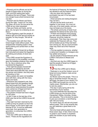 EXODUS
30Pharaoh and his officials and all the
people of Egypt woke up during the
night, and loud wailing was heard
throughout the land of Egypt. There was
not a single house where someone had
not died.
31Pharaoh sent for Moses and Aaron
during the night. "Leave us!" he cried.
"Go away, all of you! Go and serve the
LORD as you have requested.
32Take your flocks and herds, and be
gone. Go, but give me a blessing as you
leave."
33All the Egyptians urged the people of
Israel to get out of the land as quickly as
possible, for they thought, "We will all
die!"
34The Israelites took with them their
bread dough made without yeast. They
wrapped their kneading bowls in their
spare clothing and carried them on their
shoulders.
35And the people of Israel did as Moses
had instructed and asked the Egyptians
for clothing and articles of silver and
gold.
36The LORD caused the Egyptians to
look favorably on the Israelites, and they
gave the Israelites whatever they asked
for. So, like a victorious army, they
plundered the Egyptians!
37That night the people of Israel left
Rameses and started for Succoth.
There were about 600,000 men, plus all
the women and children. And they were
all traveling on foot.
38Many people who were not Israelites
went with them, along with the many
flocks and herds.
39Whenever they stopped to eat, they
baked bread from the yeastless dough
they had brought from Egypt. It was
made without yeast because the people
were rushed out of Egypt and had no
time to wait for bread to rise.
40The people of Israel had lived in Egypt
for 430 years.
41In fact, it was on the last day of the
430th year that all the LORD's forces left
the land.
42This night had been reserved by the
LORD to bring his people out from the
land of Egypt, so this same night now
belongs to him. It must be celebrated
every year, from generation to
generation, to remember the LORD's
deliverance.
43Then the LORD said to Moses and
Aaron, "These are the regulations for
the festival of Passover. No foreigners
are allowed to eat the Passover lamb.
44But any slave who has been
purchased may eat it if he has been
circumcised.
45Hired servants and visiting foreigners
may not eat it.
46All who eat the lamb must eat it
together in one house. You must not
carry any of its meat outside, and you
may not break any of its bones.
47The whole community of Israel must
celebrate this festival at the same time.
48"If there are foreigners living among
you who want to celebrate the LORD's
Passover, let all the males be
circumcised. Then they may come and
celebrate the Passover with you. They
will be treated just as if they had been
born among you. But an uncircumcised
male may never eat of the Passover
lamb.
49This law applies to everyone, whether
a native-born Israelite or a foreigner who
has settled among you."
50So the people of Israel followed all the
LORD's instructions to Moses and
Aaron.
51And that very day the LORD began to
lead the people of Israel out of Egypt,
division by division.
13Then the LORD said to Moses,
2"Dedicate to me all the firstborn sons of
Israel and every firstborn male animal.
They are mine."
3So Moses said to the people, "This is a
day to remember forever--the day you
left Egypt, the place of your slavery. For
the LORD has brought you out by his
mighty power. (Remember, you are not
to use any yeast.)
4This day in early spring will be the
anniversary of your exodus.
5You must celebrate this day when the
LORD brings you into the land of the
Canaanites, Hittites, Amorites, Hivites,
and Jebusites. This is the land he swore
to give your ancestors--a land flowing
with milk and honey.
6For seven days you will eat only bread
without yeast. Then on the seventh day,
you will celebrate a great feast to the
LORD.
7Eat only bread without yeast during
those seven days. In fact, there must be
no yeast in your homes or anywhere
within the borders of your land during
this time.
 