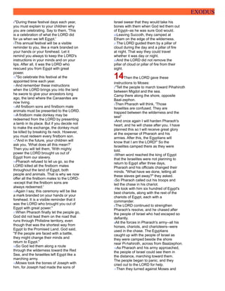 EXODUS
8"During these festival days each year,
you must explain to your children why
you are celebrating. Say to them, 'This
is a celebration of what the LORD did
for us when we left Egypt.'
9This annual festival will be a visible
reminder to you, like a mark branded on
your hands or your forehead. Let it
remind you always to keep the LORD's
instructions in your minds and on your
lips. After all, it was the LORD who
rescued you from Egypt with great
power.
10"So celebrate this festival at the
appointed time each year.
11And remember these instructions
when the LORD brings you into the land
he swore to give your ancestors long
ago, the land where the Canaanites are
now living.
12All firstborn sons and firstborn male
animals must be presented to the LORD.
13A firstborn male donkey may be
redeemed from the LORD by presenting
a lamb in its place. But if you decide not
to make the exchange, the donkey must
be killed by breaking its neck. However,
you must redeem every firstborn son.
14"And in the future, your children will
ask you, 'What does all this mean?'
Then you will tell them, 'With mighty
power the LORD brought us out of
Egypt from our slavery.
15Pharaoh refused to let us go, so the
LORD killed all the firstborn males
throughout the land of Egypt, both
people and animals. That is why we now
offer all the firstborn males to the LORD-
-except that the firstborn sons are
always redeemed.'
16Again I say, this ceremony will be like
a mark branded on your hands or your
forehead. It is a visible reminder that it
was the LORD who brought you out of
Egypt with great power."
17When Pharaoh finally let the people go,
God did not lead them on the road that
runs through Philistine territory, even
though that was the shortest way from
Egypt to the Promised Land. God said,
"If the people are faced with a battle,
they might change their minds and
return to Egypt."
18So God led them along a route
through the wilderness toward the Red
Sea, and the Israelites left Egypt like a
marching army.
19Moses took the bones of Joseph with
him, for Joseph had made the sons of
Israel swear that they would take his
bones with them when God led them out
of Egypt--as he was sure God would.
20Leaving Succoth, they camped at
Etham on the edge of the wilderness.
21The LORD guided them by a pillar of
cloud during the day and a pillar of fire
at night. That way they could travel
whether it was day or night.
22And the LORD did not remove the
pillar of cloud or pillar of fire from their
sight.
14Then the LORD gave these
instructions to Moses:
2"Tell the people to march toward Pihahiroth
between Migdol and the sea.
Camp there along the shore, opposite
Baal-zephon.
3Then Pharaoh will think, 'Those
Israelites are confused. They are
trapped between the wilderness and the
sea!'
4And once again I will harden Pharaoh's
heart, and he will chase after you. I have
planned this so I will receive great glory
at the expense of Pharaoh and his
armies. After this, the Egyptians will
know that I am the LORD!" So the
Israelites camped there as they were
told.
5When word reached the king of Egypt
that the Israelites were not planning to
return to Egypt after three days,
Pharaoh and his officials changed their
minds. "What have we done, letting all
these slaves get away?" they asked.
6So Pharaoh called out his troops and
led the chase in his chariot.
7He took with him six hundred of Egypt's
best chariots, along with the rest of the
chariots of Egypt, each with a
commander.
8The LORD continued to strengthen
Pharaoh's resolve, and he chased after
the people of Israel who had escaped so
defiantly.
9All the forces in Pharaoh's army--all his
horses, chariots, and charioteers--were
used in the chase. The Egyptians
caught up with the people of Israel as
they were camped beside the shore
near Pi-hahiroth, across from Baalzephon.
10As Pharaoh and his army approached,
the people of Israel could see them in
the distance, marching toward them.
The people began to panic, and they
cried out to the LORD for help.
11Then they turned against Moses and
 