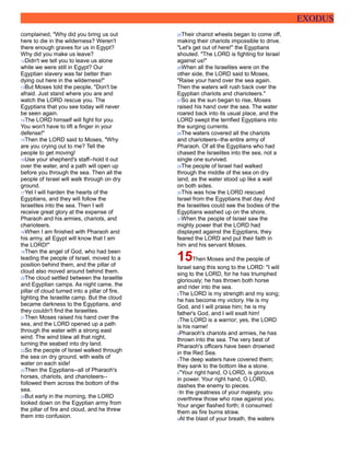 EXODUS
complained, "Why did you bring us out
here to die in the wilderness? Weren't
there enough graves for us in Egypt?
Why did you make us leave?
12Didn't we tell you to leave us alone
while we were still in Egypt? Our
Egyptian slavery was far better than
dying out here in the wilderness!"
13But Moses told the people, "Don't be
afraid. Just stand where you are and
watch the LORD rescue you. The
Egyptians that you see today will never
be seen again.
14The LORD himself will fight for you.
You won't have to lift a finger in your
defense!"
15Then the LORD said to Moses, "Why
are you crying out to me? Tell the
people to get moving!
16Use your shepherd's staff--hold it out
over the water, and a path will open up
before you through the sea. Then all the
people of Israel will walk through on dry
ground.
17Yet I will harden the hearts of the
Egyptians, and they will follow the
Israelites into the sea. Then I will
receive great glory at the expense of
Pharaoh and his armies, chariots, and
charioteers.
18When I am finished with Pharaoh and
his army, all Egypt will know that I am
the LORD!"
19Then the angel of God, who had been
leading the people of Israel, moved to a
position behind them, and the pillar of
cloud also moved around behind them.
20The cloud settled between the Israelite
and Egyptian camps. As night came, the
pillar of cloud turned into a pillar of fire,
lighting the Israelite camp. But the cloud
became darkness to the Egyptians, and
they couldn't find the Israelites.
21Then Moses raised his hand over the
sea, and the LORD opened up a path
through the water with a strong east
wind. The wind blew all that night,
turning the seabed into dry land.
22So the people of Israel walked through
the sea on dry ground, with walls of
water on each side!
23Then the Egyptians--all of Pharaoh's
horses, chariots, and charioteers--
followed them across the bottom of the
sea.
24But early in the morning, the LORD
looked down on the Egyptian army from
the pillar of fire and cloud, and he threw
them into confusion.
25Their chariot wheels began to come off,
making their chariots impossible to drive.
"Let's get out of here!" the Egyptians
shouted. "The LORD is fighting for Israel
against us!"
26When all the Israelites were on the
other side, the LORD said to Moses,
"Raise your hand over the sea again.
Then the waters will rush back over the
Egyptian chariots and charioteers."
27So as the sun began to rise, Moses
raised his hand over the sea. The water
roared back into its usual place, and the
LORD swept the terrified Egyptians into
the surging currents.
28The waters covered all the chariots
and charioteers--the entire army of
Pharaoh. Of all the Egyptians who had
chased the Israelites into the sea, not a
single one survived.
29The people of Israel had walked
through the middle of the sea on dry
land, as the water stood up like a wall
on both sides.
30This was how the LORD rescued
Israel from the Egyptians that day. And
the Israelites could see the bodies of the
Egyptians washed up on the shore.
31When the people of Israel saw the
mighty power that the LORD had
displayed against the Egyptians, they
feared the LORD and put their faith in
him and his servant Moses.
15Then Moses and the people of
Israel sang this song to the LORD: "I will
sing to the LORD, for he has triumphed
gloriously; he has thrown both horse
and rider into the sea.
2The LORD is my strength and my song;
he has become my victory. He is my
God, and I will praise him; he is my
father's God, and I will exalt him!
3The LORD is a warrior; yes, the LORD
is his name!
4Pharaoh's chariots and armies, he has
thrown into the sea. The very best of
Pharaoh's officers have been drowned
in the Red Sea.
5The deep waters have covered them;
they sank to the bottom like a stone.
6"Your right hand, O LORD, is glorious
in power. Your right hand, O LORD,
dashes the enemy to pieces.
7In the greatness of your majesty, you
overthrew those who rose against you.
Your anger flashed forth; it consumed
them as fire burns straw.
8At the blast of your breath, the waters
 