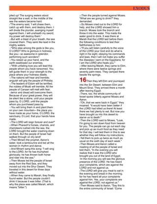 EXODUS
piled up! The surging waters stood
straight like a wall; in the middle of the
sea the waters became hard.
9"The enemy said, 'I will chase them,
catch up with them, and destroy them. I
will divide the plunder, avenging myself
against them. I will unsheath my sword;
my power will destroy them.'
10But with a blast of your breath, the sea
covered them. They sank like lead in the
mighty waters.
11"Who else among the gods is like you,
O LORD? Who is glorious in holiness
like you-- so awesome in splendor,
performing such wonders?
12You raised up your hand, and the
earth swallowed our enemies.
13"With unfailing love you will lead this
people whom you have ransomed. You
will guide them in your strength to the
place where your holiness dwells.
14The nations will hear and tremble;
anguish will grip the people of Philistia.
15The leaders of Edom will be terrified;
the nobles of Moab will tremble. All the
people of Canaan will melt with fear;
16terror and dread will overcome them.
Because of your great power, they will
be silent like a stone, until your people
pass by, O LORD, until the people
whom you purchased pass by.
17You will bring them in and plant them
on your own mountain-- the place you
have made as your home, O LORD, the
sanctuary, O Lord, that your hands have
made.
18The LORD will reign forever and ever!"
19When Pharaoh's horses, chariots, and
charioteers rushed into the sea, the
LORD brought the water crashing down
on them. But the people of Israel had
walked through on dry land!
20Then Miriam the prophet, Aaron's
sister, took a tambourine and led all the
women in rhythm and dance.
21And Miriam sang this song: "I will sing
to the LORD, for he has triumphed
gloriously; he has thrown both horse
and rider into the sea."
22Then Moses led the people of Israel
away from the Red Sea, and they
moved out into the Shur Desert. They
traveled in this desert for three days
without water.
23When they came to Marah, they finally
found water. But the people couldn't
drink it because it was bitter. (That is
why the place was called Marah, which
means "bitter.")
24Then the people turned against Moses.
"What are we going to drink?" they
demanded.
25So Moses cried out to the LORD for
help, and the LORD showed him a
branch. Moses took the branch and
threw it into the water. This made the
water good to drink. It was there at
Marah that the LORD laid before them
the following conditions to test their
faithfulness to him:
26"If you will listen carefully to the voice
of the LORD your God and do what is
right in his sight, obeying his commands
and laws, then I will not make you suffer
the diseases I sent on the Egyptians; for
I am the LORD who heals you."
27After leaving Marah, they came to Elim,
where there were twelve springs and
seventy palm trees. They camped there
beside the springs.
16Then they left Elim and journeyed
into the Sin Desert, between Elim and
Mount Sinai. They arrived there a month
after leaving Egypt.
2There, too, the whole community of
Israel spoke bitterly against Moses and
Aaron.
3"Oh, that we were back in Egypt," they
moaned. "It would have been better if
the LORD had killed us there! At least
there we had plenty to eat. But now you
have brought us into this desert to
starve us to death."
4Then the LORD said to Moses, "Look,
I'm going to rain down food from heaven
for you. The people can go out each day
and pick up as much food as they need
for that day. I will test them in this to see
whether they will follow my instructions.
5Tell them to pick up twice as much as
usual on the sixth day of each week."
6Then Moses and Aaron called a
meeting of all the people of Israel and
told them, "In the evening you will
realize that it was the LORD who
brought you out of the land of Egypt.
7In the morning you will see the glorious
presence of the LORD. He has heard
your complaints, which are against the
LORD and not against us.
8The LORD will give you meat to eat in
the evening and bread in the morning,
for he has heard all your complaints
against him. Yes, your complaints are
against the LORD, not against us."
9Then Moses said to Aaron, "Say this to
the entire community of Israel: 'Come
 