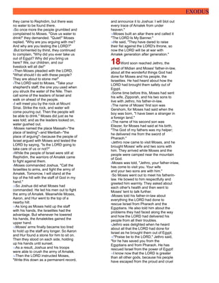 EXODUS
they came to Rephidim, but there was
no water to be found there.
2So once more the people grumbled and
complained to Moses. "Give us water to
drink!" they demanded. "Quiet!" Moses
replied. "Why are you arguing with me?
And why are you testing the LORD?"
3But tormented by thirst, they continued
to complain, "Why did you ever take us
out of Egypt? Why did you bring us
here? We, our children, and our
livestock will all die!"
4Then Moses pleaded with the LORD,
"What should I do with these people?
They are about to stone me!"
5The LORD said to Moses, "Take your
shepherd's staff, the one you used when
you struck the water of the Nile. Then
call some of the leaders of Israel and
walk on ahead of the people.
6I will meet you by the rock at Mount
Sinai. Strike the rock, and water will
come pouring out. Then the people will
be able to drink." Moses did just as he
was told; and as the leaders looked on,
water gushed out.
7Moses named the place Massah--"the
place of testing"--and Meribah--"the
place of arguing"--because the people of
Israel argued with Moses and tested the
LORD by saying, "Is the LORD going to
take care of us or not?"
8While the people of Israel were still at
Rephidim, the warriors of Amalek came
to fight against them.
9Moses commanded Joshua, "Call the
Israelites to arms, and fight the army of
Amalek. Tomorrow, I will stand at the
top of the hill with the staff of God in my
hand."
10So Joshua did what Moses had
commanded. He led his men out to fight
the army of Amalek. Meanwhile Moses,
Aaron, and Hur went to the top of a
nearby hill.
11As long as Moses held up the staff
with his hands, the Israelites had the
advantage. But whenever he lowered
his hands, the Amalekites gained the
upper hand.
12Moses' arms finally became too tired
to hold up the staff any longer. So Aaron
and Hur found a stone for him to sit on.
Then they stood on each side, holding
up his hands until sunset.
13As a result, Joshua and his troops
were able to crush the army of Amalek.
14Then the LORD instructed Moses,
"Write this down as a permanent record,
and announce it to Joshua: I will blot out
every trace of Amalek from under
heaven."
15Moses built an altar there and called it
"The LORD Is My Banner."
16He said, "They have dared to raise
their fist against the LORD's throne, so
now the LORD will be at war with
Amalek generation after generation."
18Word soon reached Jethro, the
priest of Midian and Moses' father-in-law,
about all the wonderful things God had
done for Moses and his people, the
Israelites. He had heard about how the
LORD had brought them safely out of
Egypt.
2Some time before this, Moses had sent
his wife, Zipporah, and his two sons to
live with Jethro, his father-in-law.
3The name of Moses' first son was
Gershom, for Moses had said when the
boy was born, "I have been a stranger in
a foreign land."
4The name of his second son was
Eliezer, for Moses had said at his birth,
"The God of my fathers was my helper;
he delivered me from the sword of
Pharaoh."
5Jethro now came to visit Moses, and he
brought Moses' wife and two sons with
him. They arrived while Moses and the
people were camped near the mountain
of God.
6Moses was told, "Jethro, your father-inlaw,
has come to visit you. Your wife
and your two sons are with him."
7So Moses went out to meet his fatherin-
law. He bowed to him respectfully and
greeted him warmly. They asked about
each other's health and then went to
Moses' tent to talk further.
8Moses told his father-in-law about
everything the LORD had done to
rescue Israel from Pharaoh and the
Egyptians. He also told him about the
problems they had faced along the way
and how the LORD had delivered his
people from all their troubles.
9Jethro was delighted when he heard
about all that the LORD had done for
Israel as he brought them out of Egypt.
10"Praise be to the LORD," Jethro said,
"for he has saved you from the
Egyptians and from Pharaoh. He has
rescued Israel from the power of Egypt!
11I know now that the LORD is greater
than all other gods, because his people
have escaped from the proud and cruel
 