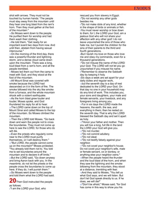 EXODUS
shot with arrows. They must not be
touched by human hands.' The people
must stay away from the mountain until
they hear one long blast from the ram's
horn. Then they must gather at the foot
of the mountain."
14So Moses went down to the people.
He purified them for worship and had
them wash their clothing.
15He told them, "Get ready for an
important event two days from now. And
until then, abstain from having sexual
intercourse."
16On the morning of the third day, there
was a powerful thunder and lightning
storm, and a dense cloud came down
upon the mountain. There was a long,
loud blast from a ram's horn, and all the
people trembled.
17Moses led them out from the camp to
meet with God, and they stood at the
foot of the mountain.
18All Mount Sinai was covered with
smoke because the LORD had
descended on it in the form of fire. The
smoke billowed into the sky like smoke
from a furnace, and the whole mountain
shook with a violent earthquake.
19As the horn blast grew louder and
louder, Moses spoke, and God
thundered his reply for all to hear.
20The LORD came down on the top of
Mount Sinai and called Moses to the top
of the mountain. So Moses climbed the
mountain.
21Then the LORD told Moses, "Go back
down and warn the people not to cross
the boundaries. They must not come up
here to see the LORD, for those who do
will die.
22Even the priests who regularly come
near to the LORD must purify
themselves, or I will destroy them."
23"But LORD, the people cannot come
up on the mountain!" Moses protested.
"You already told them not to. You told
me to set boundaries around the
mountain and to declare it off limits."
24But the LORD said, "Go down anyway
and bring Aaron back with you. In the
meantime, do not let the priests or the
people cross the boundaries to come up
here. If they do, I will punish them."
25So Moses went down to the people
and told them what the LORD had said.
20Then God instructed the people
as follows:
2"I am the LORD your God, who
rescued you from slavery in Egypt.
3"Do not worship any other gods
besides me.
4"Do not make idols of any kind, whether
in the shape of birds or animals or fish.
5You must never worship or bow down
to them, for I, the LORD your God, am a
jealous God who will not share your
affection with any other god! I do not
leave unpunished the sins of those who
hate me, but I punish the children for the
sins of their parents to the third and
fourth generations.
6But I lavish my love on those who love
me and obey my commands, even for a
thousand generations.
7"Do not misuse the name of the LORD
your God. The LORD will not let you go
unpunished if you misuse his name.
8"Remember to observe the Sabbath
day by keeping it holy.
9Six days a week are set apart for your
daily duties and regular work,
10but the seventh day is a day of rest
dedicated to the LORD your God. On
that day no one in your household may
do any kind of work. This includes you,
your sons and daughters, your male and
female servants, your livestock, and any
foreigners living among you.
11For in six days the LORD made the
heavens, the earth, the sea, and
everything in them; then he rested on
the seventh day. That is why the LORD
blessed the Sabbath day and set it apart
as holy.
12"Honor your father and mother. Then
you will live a long, full life in the land
the LORD your God will give you.
13"Do not murder.
14"Do not commit adultery.
15"Do not steal.
16"Do not testify falsely against your
neighbor.
17"Do not covet your neighbor's house.
Do not covet your neighbor's wife, male
or female servant, ox or donkey, or
anything else your neighbor owns."
18When the people heard the thunder
and the loud blast of the horn, and when
they saw the lightning and the smoke
billowing from the mountain, they stood
at a distance, trembling with fear.
19And they said to Moses, "You tell us
what God says, and we will listen. But
don't let God speak directly to us. If he
does, we will die!"
20"Don't be afraid," Moses said, "for God
has come in this way to show you his
 