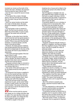 EXODUS
knocked out, knock out the tooth of the
person who did it. Similarly, the payment
must be hand for hand, foot for foot,
25burn for burn, wound for wound, bruise
for bruise.
26"If an owner hits a male or female
slave in the eye and the eye is blinded,
then the slave may go free because of
the eye.
27And if an owner knocks out the tooth
of a male or female slave, the slave
should be released in payment for the
tooth.
28"If a bull gores a man or woman to
death, the bull must be stoned, and its
flesh may not be eaten. In such a case,
however, the owner will not be held
liable.
29Suppose, on the other hand, that the
owner knew the bull had gored people in
the past, yet the bull was not kept under
control. If this is true and if the bull kills
someone, it must be stoned, and the
owner must also be killed.
30However, the dead person's relatives
may accept payment from the owner of
the bull to compensate for the loss of life.
The owner will have to pay whatever is
demanded.
31"The same principle applies if the bull
gores a boy or a girl.
32But if the bull gores a slave, either
male or female, the slave's owner is to
be given thirty silver coins in payment,
and the bull must be stoned.
33"Suppose someone digs or uncovers a
well and fails to cover it, and then an ox
or a donkey falls into it.
34The owner of the well must pay in full
for the dead animal but then gets to
keep it.
35"If someone's bull injures a neighbor's
bull and the injured bull dies, then the
two owners must sell the live bull and
divide the money between them. Each
will also own half of the dead bull.
36But if the bull was known from past
experience to gore, yet its owner failed
to keep it under control, the money will
not be divided. The owner of the living
bull must pay in full for the dead bull but
then gets to keep it.
22"A fine must be paid by anyone
who steals an ox or sheep and then kills
or sells it. For oxen the fine is five oxen
for each one stolen. For sheep the fine
is four sheep for each one stolen.
2"If a thief is caught in the act of
breaking into a house and is killed in the
process, the person who killed the thief
is not guilty.
3But if it happens in daylight, the one
who killed the thief is guilty of murder. "A
thief who is caught must pay in full for
everything that was stolen. If payment is
not made, the thief must be sold as a
slave to pay the debt.
4If someone steals an ox or a donkey or
a sheep and it is recovered alive, then
the thief must pay double the value.
5"If an animal is grazing in a field or
vineyard and the owner lets it stray into
someone else's field to graze, then the
animal's owner must pay damages in
the form of high-quality grain or grapes.
6"If a fire gets out of control and goes
into another person's field, destroying
the sheaves or the standing grain, then
the one who started the fire must pay for
the lost crops.
7"Suppose someone entrusts money or
goods to a neighbor, and they are stolen
from the neighbor's house. If the thief is
found, the fine is double the value of
what was stolen.
8But if the thief is not found, God will
determine whether or not it was the
neighbor who stole the property.
9"Suppose there is a dispute between
two people as to who owns a particular
ox, donkey, sheep, article of clothing, or
anything else. Both parties must come
before God for a decision, and the
person whom God declares guilty must
pay double to the other.
10"Now suppose someone asks a
neighbor to care for a donkey, ox, sheep,
or any other animal, but it dies or is
injured or gets away, and there is no
eyewitness to report just what happened.
11The neighbor must then take an oath
of innocence in the presence of the
LORD. The owner must accept the
neighbor's word, and no payment will be
required.
12But if the animal or property was
stolen, payment must be made to the
owner.
13If it was attacked by a wild animal, the
carcass must be shown as evidence,
and no payment will be required.
14"If someone borrows an animal from a
neighbor and it is injured or killed, and if
the owner was not there at the time, the
person who borrowed it must pay for it.
15But if the owner is there, no payment
is required. And no payment is required
 