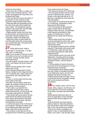 EXODUS
will fit into silver bases.
33When the inner curtain is in place, put
the Ark of the Covenant behind it. This
curtain will separate the Holy Place from
the Most Holy Place.
34"Then put the Ark's cover--the place of
atonement--on top of the Ark of the
Covenant inside the Most Holy Place.
35Place the table and lampstand across
the room from each other outside the
inner curtain. The lampstand must be
placed on the south side, and the table
must be set toward the north.
36"Make another curtain from fine linen
for the entrance of the sacred tent, and
embroider exquisite designs into it,
using blue, purple, and scarlet yarn.
37Hang this curtain on gold hooks set
into five posts made from acacia wood
and overlaid with gold. The posts will fit
into five bronze bases.
27"Using acacia wood, make a
square altar 7 1/2 feet wide, 7 1/2 feet
long, and 4 1/2 feet high.
2Make a horn at each of the four corners
of the altar so the horns and altar are all
one piece. Overlay the altar and its
horns with bronze.
3The ash buckets, shovels, basins, meat
hooks, and firepans will all be made of
bronze.
4Make a bronze grating, with a metal
ring at each corner.
5Fit the grating halfway down into the
firebox, resting it on the ledge built there.
6For moving the altar, make poles from
acacia wood, and overlay them with
bronze.
7To carry it, put the poles into the rings
at two sides of the altar.
8The altar must be hollow, made from
planks. Be careful to build it just as you
were shown on the mountain.
9"Then make a courtyard for the
Tabernacle, enclosed with curtains
made from fine linen. On the south side
the curtains will stretch for 150 feet.
10They will be held up by twenty bronze
posts that fit into twenty bronze bases.
The curtains will be held up with silver
hooks attached to the silver rods that
are attached to the posts.
11It will be the same on the north side of
the courtyard--150 feet of curtains held
up by twenty posts fitted into bronze
bases, with silver hooks and rods.
12The curtains on the west end of the
courtyard will be 75 feet long, supported
by ten posts set into ten bases.
13The east end will also be 75 feet long.
14The courtyard entrance will be on the
east end, flanked by two curtains. The
curtain on the right side will be 22 1/2
feet long, supported by three posts set
into three bases.
15The curtain on the left side will also be
22 1/2 feet long, supported by three
posts set into three bases.
16"For the entrance to the courtyard,
make a curtain that is 30 feet long.
Fashion it from fine linen, and decorate
it with beautiful embroidery in blue,
purple, and scarlet yarn. It will be
attached to four posts that fit into four
bases.
17All the posts around the courtyard
must be connected by silver rods, using
silver hooks. The posts are to be set in
solid bronze bases.
18So the entire courtyard will be 150 feet
long and 75 feet wide, with curtain walls
7 1/2 feet high, made from fine linen.
The bases supporting its walls will be
made of bronze.
19"All the articles used in the work of the
Tabernacle, including all the tent pegs
used to support the Tabernacle and the
courtyard curtains, must be made of
bronze.
20"Tell the people of Israel to bring you
pure olive oil for the lampstand, so it can
be kept burning continually.
21The lampstand will be placed outside
the inner curtain of the Most Holy Place
in the Tabernacle. Aaron and his sons
will keep the lamps burning in the
LORD's presence day and night. This is
a permanent law for the people of Israel,
and it must be kept by all future
generations.
28"Your brother, Aaron, and his sons,
Nadab, Abihu, Eleazar, and Ithamar, will
be set apart from the common people.
They will be my priests and will minister
to me.
2Make special clothing for Aaron to
show his separation to God--beautiful
garments that will lend dignity to his
work.
3Instruct all those who have special
skills as tailors to make the garments
that will set Aaron apart from everyone
else, so he may serve me as a priest.
4They are to make a chestpiece, an
ephod, a robe, an embroidered tunic, a
turban, and a sash. They will also make
 