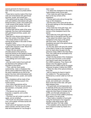EXODUS
special garments for Aaron's sons to
wear when they serve as priests before
me.
5These items must be made of fine linen
cloth and embroidered with gold thread
and blue, purple, and scarlet yarn.
6"The ephod must be made of fine linen
cloth and skillfully embroidered with gold
thread and blue, purple, and scarlet yarn.
7It will consist of two pieces, front and
back, joined at the shoulders with two
shoulder-pieces.
8And the sash will be made of the same
materials: fine linen cloth embroidered
with gold thread and blue, purple, and
scarlet yarn.
9Take two onyx stones and engrave on
them the names of the tribes of Israel.
10Six names will be on each stone,
naming all the tribes in the order of their
ancestors' births.
11Engrave these names in the same way
a gemcutter engraves a seal. Mount the
stones in gold settings.
12Fasten the two stones on the
shoulder-pieces of the ephod as
memorial stones for the people of Israel.
Aaron will carry these names before the
LORD as a constant reminder.
13The settings are to be made of gold
filigree,
14and two cords made of pure gold will
be attached to the settings on the
shoulders of the ephod.
15"Then, with the most careful
workmanship, make a chestpiece that
will be used to determine God's will. Use
the same materials as you did for the
ephod: fine linen cloth embroidered with
gold thread and blue, purple, and scarlet
yarn.
16This chestpiece will be made of two
folds of cloth, forming a pouch nine
inches square.
17Four rows of gemstones will be
attached to it. The first row will contain a
red carnelian, a chrysolite, and an
emerald.
18The second row will contain a
turquoise, a sapphire, and a white
moonstone.
19The third row will contain a jacinth, an
agate, and an amethyst.
20The fourth row will contain a beryl, an
onyx, and a jasper. All these stones will
be set in gold.
21Each stone will represent one of the
tribes of Israel, and the name of that
tribe will be engraved on it as though it
were a seal.
22"To attach the chestpiece to the ephod,
make braided cords of pure gold.
23Then make two gold rings and attach
them to the top corners of the
chestpiece.
24The two gold cords will go through the
rings on the chestpiece,
25and the ends of the cords will be tied
to the gold settings on the shoulderpieces
of the ephod.
26Then make two more gold rings, and
attach them to the two lower inside
corners of the chestpiece next to the
ephod.
27And make two more gold rings and
attach them to the ephod near the sash.
28Then attach the bottom rings of the
chestpiece to the rings on the ephod
with blue cords. This will hold the
chestpiece securely to the ephod above
the beautiful sash.
29In this way, Aaron will carry the names
of the tribes of Israel on the chestpiece
over his heart when he goes into the
presence of the LORD in the Holy Place.
Thus, the LORD will be reminded of his
people continually.
30Insert into the pocket of the chestpiece
the Urim and Thummim, to be carried
over Aaron's heart when he goes into
the LORD's presence. Thus, Aaron will
always carry the objects used to
determine the LORD's will for his people
whenever he goes in before the LORD.
31"Make the robe of the ephod entirely of
blue cloth,
32with an opening for Aaron's head in
the middle of it. The opening will be
reinforced by a woven collar so it will not
tear.
33Make pomegranates out of blue,
purple, and scarlet yarn, and attach
them to the hem of the robe, with gold
bells between them.
34The gold bells and pomegranates are
to alternate all the way around the hem.
35Aaron will wear this robe whenever he
enters the Holy Place to minister to the
LORD, and the bells will tinkle as he
goes in and out of the LORD's presence.
If he wears it, he will not die.
36"Next make a medallion of pure gold.
Using the techniques of an engraver,
inscribe it with these words: SET
APART AS HOLY TO THE LORD.
37This medallion will be attached to the
front of Aaron's turban by means of a
blue cord.
 