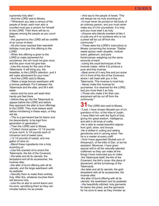 EXODUS
supremely holy altar."
11And the LORD said to Moses,
12"Whenever you take a census of the
people of Israel, each man who is
counted must pay a ransom for himself
to the LORD. Then there will be no
plagues among the people as you count
them.
13His payment to the LORD will be onefifth
of an ounce of silver.
14All who have reached their twentieth
birthday must give this offering to the
LORD.
15When this offering is given to the
LORD to make atonement for
yourselves, the rich must not give more,
and the poor must not give less.
16Use this money for the care of the
Tabernacle. It will bring you, the
Israelites, to the LORD's attention, and it
will make atonement for your lives."
17And the LORD said to Moses,
18"Make a large bronze washbasin with
a bronze pedestal. Put it between the
Tabernacle and the altar, and fill it with
water.
19Aaron and his sons will wash their
hands and feet there
20before they go into the Tabernacle to
appear before the LORD and before
they approach the altar to burn offerings
to the LORD. They must always wash
before ministering in these ways, or they
will die.
21This is a permanent law for Aaron and
his descendants, to be kept from
generation to generation."
22Then the LORD said to Moses,
23"Collect choice spices--12 1/2 pounds
of pure myrrh, 6 1/4 pounds each of
cinnamon and of sweet cane,
2412 1/2 pounds of cassia, and one
gallon of olive oil.
25Blend these ingredients into a holy
anointing oil.
26Use this scented oil to anoint the
Tabernacle, the Ark of the Covenant,
27the table and all its utensils, the
lampstand and all its accessories, the
incense altar,
28the altar of burnt offering with all its
utensils, and the large washbasin with
its pedestal.
29Sanctify them to make them entirely
holy. After this, whatever touches them
will become holy.
30Use this oil also to anoint Aaron and
his sons, sanctifying them so they can
minister before me as priests.
31And say to the people of Israel, 'This
will always be my holy anointing oil.
32It must never be poured on the body of
an ordinary person, and you must never
make any of it for yourselves. It is holy,
and you must treat it as holy.
33Anyone who blends scented oil like it
or puts any of it on someone who is not
a priest will be cut off from the
community.' "
34These were the LORD's instructions to
Moses concerning the incense: "Gather
sweet spices--resin droplets, mollusk
scent, galbanum, and pure
frankincense--weighing out the same
amounts of each.
35Using the usual techniques of the
incense maker, refine it to produce a
pure and holy incense.
36Beat some of it very fine and put some
of it in front of the Ark of the Covenant,
where I will meet with you in the
Tabernacle. This incense is most holy.
37Never make this incense for
yourselves. It is reserved for the LORD,
and you must treat it as holy.
38Those who make it for their own
enjoyment will be cut off from the
community."
31The LORD also said to Moses,
2"Look, I have chosen Bezalel son of Uri,
grandson of Hur, of the tribe of Judah.
3I have filled him with the Spirit of God,
giving him great wisdom, intelligence,
and skill in all kinds of crafts.
4He is able to create beautiful objects
from gold, silver, and bronze.
5He is skilled in cutting and setting
gemstones and in carving wood. Yes,
he is a master at every craft!
6"And I have appointed Oholiab son of
Ahisamach, of the tribe of Dan, to be his
assistant. Moreover, I have given
special skill to all the naturally talented
craftsmen so they can make all the
things I have instructed you to make:
7the Tabernacle itself; the Ark of the
Covenant; the Ark's cover--the place of
atonement; all the furnishings of the
Tabernacle;
8the table and all its utensils; the gold
lampstand with all its accessories; the
incense altar;
9the altar of burnt offering with all its
utensils; the washbasin and its pedestal;
10the beautifully stitched, holy garments
for Aaron the priest, and the garments
for his sons to wear as they minister as
 