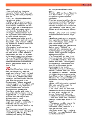 EXODUS
priests;
11the anointing oil; and the special
incense for the Holy Place. They must
follow exactly all the instructions I have
given you."
12The LORD then gave these further
instructions to Moses:
13"Tell the people of Israel to keep my
Sabbath day, for the Sabbath is a sign
of the covenant between me and you
forever. It helps you to remember that I
am the LORD, who makes you holy.
14Yes, keep the Sabbath day, for it is
holy. Anyone who desecrates it must
die; anyone who works on that day will
be cut off from the community.
15Work six days only, but the seventh
day must be a day of total rest. I repeat:
Because the LORD considers it a holy
day, anyone who works on the Sabbath
must be put to death.
16The people of Israel must keep the
Sabbath day forever.
17It is a permanent sign of my covenant
with them. For in six days the LORD
made heaven and earth, but he rested
on the seventh day and was refreshed."
18Then as the LORD finished speaking
with Moses on Mount Sinai, he gave him
the two stone tablets inscribed with the
terms of the covenant, written by the
finger of God.
32When Moses failed to come back
down the mountain right away, the
people went to Aaron. "Look," they said,
"make us some gods who can lead us.
This man Moses, who brought us here
from Egypt, has disappeared. We don't
know what has happened to him."
2So Aaron said, "Tell your wives and
sons and daughters to take off their gold
earrings, and then bring them to me."
3All the people obeyed Aaron and
brought him their gold earrings.
4Then Aaron took the gold, melted it
down, and molded and tooled it into the
shape of a calf. The people exclaimed,
"O Israel, these are the gods who
brought you out of Egypt!"
5When Aaron saw how excited the
people were about it, he built an altar in
front of the calf and announced,
"Tomorrow there will be a festival to the
LORD!"
6So the people got up early the next
morning to sacrifice burnt offerings and
peace offerings. After this, they
celebrated with feasting and drinking,
and indulged themselves in pagan
revelry.
7Then the LORD told Moses, "Quick! Go
down the mountain! The people you
brought from Egypt have defiled
themselves.
8They have already turned from the way
I commanded them to live. They have
made an idol shaped like a calf, and
they have worshiped and sacrificed to it.
They are saying, 'These are your gods,
O Israel, who brought you out of Egypt.'
"
9Then the LORD said, "I have seen how
stubborn and rebellious these people
are.
10Now leave me alone so my anger can
blaze against them and destroy them all.
Then I will make you, Moses, into a
great nation instead of them."
11But Moses pleaded with the LORD his
God not to do it. "O LORD!" he
exclaimed. "Why are you so angry with
your own people whom you brought
from the land of Egypt with such great
power and mighty acts?
12The Egyptians will say, 'God tricked
them into coming to the mountains so
he could kill them and wipe them from
the face of the earth.' Turn away from
your fierce anger. Change your mind
about this terrible disaster you are
planning against your people!
13Remember your covenant with your
servants--Abraham, Isaac, and Jacob.
You swore by your own self, 'I will make
your descendants as numerous as the
stars of heaven. Yes, I will give them all
of this land that I have promised to your
descendants, and they will possess it
forever.' "
14So the LORD withdrew his threat and
didn't bring against his people the
disaster he had threatened.
15Then Moses turned and went down
the mountain. He held in his hands the
two stone tablets inscribed with the
terms of the covenant. They were
inscribed on both sides, front and back.
16These stone tablets were God's work;
the words on them were written by God
himself.
17When Joshua heard the noise of the
people shouting below them, he
exclaimed to Moses, "It sounds as if
there is a war in the camp!"
18But Moses replied, "No, it's neither a
cry of victory nor a cry of defeat. It is the
sound of a celebration."
 