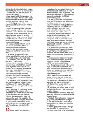EXODUS
cloth and embroidered with blue, purple,
and scarlet yarn. It was 30 feet long and
7 1/2 feet high, just like the curtains of
the courtyard walls.
19It was supported by four posts set into
four bronze bases. The tops of the posts
were overlaid with silver, and the hooks
and rods were also made of silver.
20All the tent pegs used in the
Tabernacle and courtyard were made of
bronze.
21Here is an inventory of the materials
used in building the Tabernacle of the
Covenant. Moses directed the Levites to
compile the figures, and Ithamar son of
Aaron the priest served as recorder.
22Bezalel son of Uri, grandson of Hur, of
the tribe of Judah, was in charge of the
whole project, just as the LORD had
commanded Moses.
23He was assisted by Oholiab son of
Ahisamach, of the tribe of Dan, a
craftsman expert at engraving,
designing, and embroidering blue,
purple, and scarlet yarn on fine linen
cloth.
24The people brought gifts of gold
totaling about 2,200 pounds, all of which
was used throughout the Tabernacle.
25The amount of silver that was given
was about 7,545 pounds.
26It came from the tax of one-fifth of an
ounce of silver collected from each of
those registered in the census. This
included all the men who were twenty
years old or older, 603,550 in all.
27The 100 bases for the frames of the
sanctuary walls and for the posts
supporting the inner curtain required
7,500 pounds of silver, about 75 pounds
for each base.
28The rest of the silver, about 45 pounds,
was used to make the rods and hooks
and to overlay the tops of the posts.
29The people also brought 5,310 pounds
of bronze,
30which was used for casting the bases
for the posts at the entrance to the
Tabernacle, and for the bronze altar with
its bronze grating and altar utensils.
31Bronze was also used to make the
bases for the posts that supported the
curtains around the courtyard, the bases
for the curtain at the entrance of the
courtyard, and all the tent pegs used to
hold the curtains of the courtyard in
place.
39For the priests, the craftsmen
made beautiful garments of blue, purple,
and scarlet cloth--clothing to be worn
while ministering in the Holy Place. This
same cloth was used for Aaron's sacred
garments, just as the LORD had
commanded Moses.
2The ephod was made from fine linen
cloth and embroidered with gold thread
and blue, purple, and scarlet yarn.
3A skilled craftsman made gold thread
by beating gold into thin sheets and
cutting it into fine strips. He then
embroidered it into the linen with the
blue, purple, and scarlet yarn.
4They made two shoulder-pieces for the
ephod, which were attached to its
corners so it could be tied down.
5They also made an elaborate woven
sash of the same materials: fine linen
cloth; blue, purple, and scarlet yarn; and
gold thread, just as the LORD had
commanded Moses.
6The two onyx stones, attached to the
shoulder-pieces of the ephod, were set
in gold filigree. The stones were
engraved with the names of the tribes of
Israel, just as initials are engraved on a
seal.
7These stones served as reminders to
the LORD concerning the people of
Israel. All this was done just as the
LORD had commanded Moses.
8The chestpiece was made in the same
style as the ephod, crafted from fine
linen cloth and embroidered with gold
thread and blue, purple, and scarlet yarn.
9It was doubled over to form a pouch,
nine inches square.
10Four rows of gemstones were set
across it. In the first row were a red
carnelian, a chrysolite, and an emerald.
11In the second row were a turquoise, a
sapphire, and a white moonstone.
12In the third row were a jacinth, an
agate, and an amethyst.
13In the fourth row were a beryl, an onyx,
and a jasper. Each of these gemstones
was set in gold.
14The stones were engraved like a seal,
each with the name of one of the twelve
tribes of Israel.
15To attach the chestpiece to the ephod,
they made braided cords of pure gold.
16They also made two gold rings and
attached them to the top corners of the
chestpiece.
17The two gold cords were put through
the gold rings on the chestpiece,
18and the ends of the cords were tied to
 