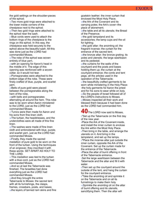 EXODUS
the gold settings on the shoulder-pieces
of the ephod.
19Two more gold rings were attached to
the lower inside corners of the
chestpiece next to the ephod.
20Then two gold rings were attached to
the ephod near the sash.
21Blue cords were used to attach the
bottom rings of the chestpiece to the
rings on the ephod. In this way, the
chestpiece was held securely to the
ephod above the beautiful sash. All this
was done just as the LORD had
commanded Moses.
22The robe of the ephod was woven
entirely of blue yarn,
23with an opening for Aaron's head in
the middle of it. The edge of this
opening was reinforced with a woven
collar, so it would not tear.
24Pomegranates were attached to the
bottom edge of the robe. These were
finely crafted of blue, purple, and scarlet
yarn.
25Bells of pure gold were placed
between the pomegranates along the
hem of the robe,
26with bells and pomegranates
alternating all around the hem. This robe
was to be worn when Aaron ministered
to the LORD, just as the LORD had
commanded Moses.
27Tunics were then made for Aaron and
his sons from fine linen cloth.
28The turban, the headdresses, and the
underclothes were all made of this fine
linen.
29The sashes were made of fine linen
cloth and embroidered with blue, purple,
and scarlet yarn, just as the LORD had
commanded Moses.
30Finally, they made the sacred
medallion of pure gold to be worn on the
front of the turban. Using the techniques
of an engraver, they inscribed it with
these words: SET APART AS HOLY TO
THE LORD.
31This medallion was tied to the turban
with a blue cord, just as the LORD had
commanded Moses.
32And so at last the Tabernacle was
finished. The Israelites had done
everything just as the LORD had
commanded Moses.
33And they brought the entire
Tabernacle to Moses: the sacred tent
with all its furnishings, the clasps,
frames, crossbars, posts, and bases;
34the layers of tanned ram skins and fine
goatskin leather; the inner curtain that
enclosed the Most Holy Place;
35the Ark of the Covenant and its
carrying poles; the Ark's cover--the
place of atonement;
36the table and all its utensils; the Bread
of the Presence;
37the gold lampstand and its
accessories; the lamp cups and the oil
for lighting;
38the gold altar; the anointing oil; the
fragrant incense; the curtain for the
entrance of the sacred tent;
39the bronze altar; the bronze grating; its
poles and utensils; the large washbasin
and its pedestal;
40the curtains for the walls of the
courtyard and the posts and bases
holding them up; the curtain at the
courtyard entrance; the cords and tent
pegs; all the articles used in the
operation of the Tabernacle;
41the beautifully crafted garments to be
worn while ministering in the Holy Place-
-the holy garments for Aaron the priest
and for his sons to wear while on duty.
42So the people of Israel followed all of
the LORD's instructions to Moses.
43Moses inspected all their work and
blessed them because it had been done
as the LORD had commanded him.
40The LORD now said to Moses,
2"Set up the Tabernacle on the first day
of the new year.
3Place the Ark of the Covenant inside,
and install the inner curtain to enclose
the Ark within the Most Holy Place.
4Then bring in the table, and arrange the
utensils on it. And bring in the
lampstand, and set up the lamps.
5"Place the incense altar just outside the
inner curtain, opposite the Ark of the
Covenant. Set up the curtain made for
the entrance of the Tabernacle.
6Place the altar of burnt offering in front
of the Tabernacle entrance.
7Set the large washbasin between the
Tabernacle and the altar and fill it with
water.
8Then set up the courtyard around the
outside of the tent, and hang the curtain
for the courtyard entrance.
9"Take the anointing oil and sprinkle it
on the Tabernacle and on all its
furnishings to make them holy.
10Sprinkle the anointing oil on the altar
of burnt offering and its utensils,
sanctifying them. Then the altar will
 