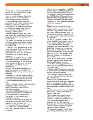 EXODUS
do.
16Aaron will be your spokesman to the
people, and you will be as God to him,
telling him what to say.
17And be sure to take your shepherd's
staff along so you can perform the
miraculous signs I have shown you."
18Then Moses went back home and
talked it over with Jethro, his father-inlaw.
"With your permission," Moses said,
"I would like to go back to Egypt to visit
my family. I don't even know whether
they are still alive." "Go with my
blessing," Jethro replied.
19Before Moses left Midian, the LORD
said to him, "Do not be afraid to return to
Egypt, for all those who wanted to kill
you are dead."
20So Moses took his wife and sons, put
them on a donkey, and headed back to
the land of Egypt. In his hand he carried
the staff of God.
21Then the LORD reminded him, "When
you arrive back in Egypt, go to Pharaoh
and perform the miracles I have
empowered you to do. But I will make
him stubborn so he will not let the
people go.
22Then you will tell him, 'This is what the
LORD says: Israel is my firstborn son.
23I commanded you to let him go, so he
could worship me. But since you have
refused, be warned! I will kill your
firstborn son!' "
24On the journey, when Moses and his
family had stopped for the night, the
LORD confronted Moses and was about
to kill him.
25But Zipporah, his wife, took a flint knife
and circumcised her son. She threw the
foreskin at Moses' feet and said, "What
a blood-smeared bridegroom you are to
me!"
26(When she called Moses a "bloodsmeared
bridegroom," she was referring
to the circumcision.) After that, the
LORD left him alone.
27Now the LORD had said to Aaron, "Go
out into the wilderness to meet Moses."
So Aaron traveled to the mountain of
God, where he found Moses and
greeted him warmly.
28Moses then told Aaron everything the
LORD had commanded them to do and
say. And he told him about the
miraculous signs they were to perform.
29So Moses and Aaron returned to
Egypt and called the leaders of Israel to
a meeting.
30Aaron told them everything the LORD
had told Moses, and Moses performed
the miraculous signs as they watched.
31The leaders were soon convinced that
the LORD had sent Moses and Aaron.
And when they realized that the LORD
had seen their misery and was deeply
concerned for them, they all bowed their
heads and worshiped.
5After this presentation to Israel's
leaders, Moses and Aaron went to see
Pharaoh. They told him, "This is what
the LORD, the God of Israel, says: 'Let
my people go, for they must go out into
the wilderness to hold a religious festival
in my honor.' "
2"Is that so?" retorted Pharaoh. "And
who is the LORD that I should listen to
him and let Israel go? I don't know the
LORD, and I will not let Israel go."
3But Aaron and Moses persisted. "The
God of the Hebrews has met with us,"
they declared. "Let us take a three-day
trip into the wilderness so we can offer
sacrifices to the LORD our God. If we
don't, we will surely die by disease or
the sword."
4"Who do you think you are," Pharaoh
shouted, "distracting the people from
their tasks? Get back to work!
5Look, there are many people here in
Egypt, and you are stopping them from
doing their work."
6That same day Pharaoh sent this order
to the slave drivers and foremen he had
set over the people of Israel:
7"Do not supply the people with any
more straw for making bricks. Let them
get it themselves!
8But don't reduce their production
quotas by a single brick. They obviously
don't have enough to do. If they did,
they wouldn't be talking about going into
the wilderness to offer sacrifices to their
God.
9Load them down with more work. Make
them sweat! That will teach them to
listen to these liars!"
10So the slave drivers and foremen
informed the people: "Pharaoh has
ordered us not to provide straw for you.
11Go and get it yourselves. Find it
wherever you can. But you must
produce just as many bricks as before!"
12So the people scattered throughout
the land in search of straw.
13The slave drivers were brutal. "Meet
your daily quota of bricks, just as you
 