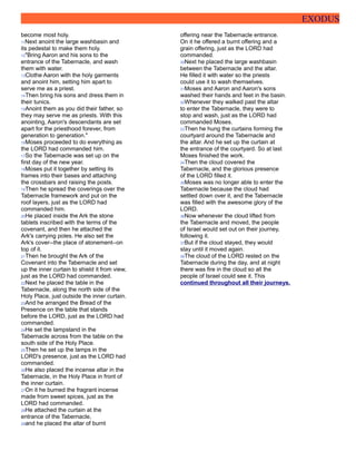 EXODUS
become most holy.
11Next anoint the large washbasin and
its pedestal to make them holy.
12"Bring Aaron and his sons to the
entrance of the Tabernacle, and wash
them with water.
13Clothe Aaron with the holy garments
and anoint him, setting him apart to
serve me as a priest.
14Then bring his sons and dress them in
their tunics.
15Anoint them as you did their father, so
they may serve me as priests. With this
anointing, Aaron's descendants are set
apart for the priesthood forever, from
generation to generation."
16Moses proceeded to do everything as
the LORD had commanded him.
17So the Tabernacle was set up on the
first day of the new year.
18Moses put it together by setting its
frames into their bases and attaching
the crossbars and raising the posts.
19Then he spread the coverings over the
Tabernacle framework and put on the
roof layers, just as the LORD had
commanded him.
20He placed inside the Ark the stone
tablets inscribed with the terms of the
covenant, and then he attached the
Ark's carrying poles. He also set the
Ark's cover--the place of atonement--on
top of it.
21Then he brought the Ark of the
Covenant into the Tabernacle and set
up the inner curtain to shield it from view,
just as the LORD had commanded.
22Next he placed the table in the
Tabernacle, along the north side of the
Holy Place, just outside the inner curtain.
23And he arranged the Bread of the
Presence on the table that stands
before the LORD, just as the LORD had
commanded.
24He set the lampstand in the
Tabernacle across from the table on the
south side of the Holy Place.
25Then he set up the lamps in the
LORD's presence, just as the LORD had
commanded.
26He also placed the incense altar in the
Tabernacle, in the Holy Place in front of
the inner curtain.
27On it he burned the fragrant incense
made from sweet spices, just as the
LORD had commanded.
28He attached the curtain at the
entrance of the Tabernacle,
29and he placed the altar of burnt
offering near the Tabernacle entrance.
On it he offered a burnt offering and a
grain offering, just as the LORD had
commanded.
30Next he placed the large washbasin
between the Tabernacle and the altar.
He filled it with water so the priests
could use it to wash themselves.
31Moses and Aaron and Aaron's sons
washed their hands and feet in the basin.
32Whenever they walked past the altar
to enter the Tabernacle, they were to
stop and wash, just as the LORD had
commanded Moses.
33Then he hung the curtains forming the
courtyard around the Tabernacle and
the altar. And he set up the curtain at
the entrance of the courtyard. So at last
Moses finished the work.
34Then the cloud covered the
Tabernacle, and the glorious presence
of the LORD filled it.
35Moses was no longer able to enter the
Tabernacle because the cloud had
settled down over it, and the Tabernacle
was filled with the awesome glory of the
LORD.
36Now whenever the cloud lifted from
the Tabernacle and moved, the people
of Israel would set out on their journey,
following it.
37But if the cloud stayed, they would
stay until it moved again.
38The cloud of the LORD rested on the
Tabernacle during the day, and at night
there was fire in the cloud so all the
people of Israel could see it. This
continued throughout all their journeys.
 
