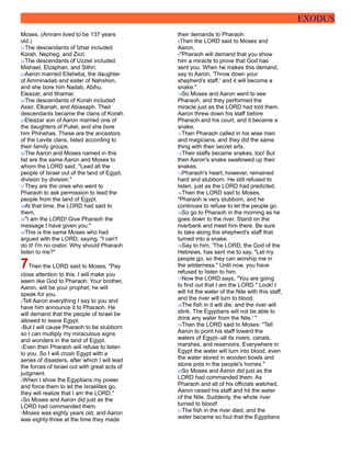 EXODUS
Moses. (Amram lived to be 137 years
old.)
21The descendants of Izhar included
Korah, Nepheg, and Zicri.
22The descendants of Uzziel included
Mishael, Elzaphan, and Sithri.
23Aaron married Elisheba, the daughter
of Amminadab and sister of Nahshon,
and she bore him Nadab, Abihu,
Eleazar, and Ithamar.
24The descendants of Korah included
Assir, Elkanah, and Abiasaph. Their
descendants became the clans of Korah.
25Eleazar son of Aaron married one of
the daughters of Putiel, and she bore
him Phinehas. These are the ancestors
of the Levite clans, listed according to
their family groups.
26The Aaron and Moses named in this
list are the same Aaron and Moses to
whom the LORD said, "Lead all the
people of Israel out of the land of Egypt,
division by division."
27They are the ones who went to
Pharaoh to ask permission to lead the
people from the land of Egypt.
28At that time, the LORD had said to
them,
29"I am the LORD! Give Pharaoh the
message I have given you."
30This is the same Moses who had
argued with the LORD, saying, "I can't
do it! I'm no orator. Why should Pharaoh
listen to me?"
7Then the LORD said to Moses, "Pay
close attention to this. I will make you
seem like God to Pharaoh. Your brother,
Aaron, will be your prophet; he will
speak for you.
2Tell Aaron everything I say to you and
have him announce it to Pharaoh. He
will demand that the people of Israel be
allowed to leave Egypt.
3But I will cause Pharaoh to be stubborn
so I can multiply my miraculous signs
and wonders in the land of Egypt.
4Even then Pharaoh will refuse to listen
to you. So I will crush Egypt with a
series of disasters, after which I will lead
the forces of Israel out with great acts of
judgment.
5When I show the Egyptians my power
and force them to let the Israelites go,
they will realize that I am the LORD."
6So Moses and Aaron did just as the
LORD had commanded them.
7Moses was eighty years old, and Aaron
was eighty-three at the time they made
their demands to Pharaoh.
8Then the LORD said to Moses and
Aaron,
9"Pharaoh will demand that you show
him a miracle to prove that God has
sent you. When he makes this demand,
say to Aaron, 'Throw down your
shepherd's staff,' and it will become a
snake."
10So Moses and Aaron went to see
Pharaoh, and they performed the
miracle just as the LORD had told them.
Aaron threw down his staff before
Pharaoh and his court, and it became a
snake.
11Then Pharaoh called in his wise men
and magicians, and they did the same
thing with their secret arts.
12Their staffs became snakes, too! But
then Aaron's snake swallowed up their
snakes.
13Pharaoh's heart, however, remained
hard and stubborn. He still refused to
listen, just as the LORD had predicted.
14Then the LORD said to Moses,
"Pharaoh is very stubborn, and he
continues to refuse to let the people go.
15So go to Pharaoh in the morning as he
goes down to the river. Stand on the
riverbank and meet him there. Be sure
to take along the shepherd's staff that
turned into a snake.
16Say to him, 'The LORD, the God of the
Hebrews, has sent me to say, "Let my
people go, so they can worship me in
the wilderness." Until now, you have
refused to listen to him.
17Now the LORD says, "You are going
to find out that I am the LORD." Look! I
will hit the water of the Nile with this staff,
and the river will turn to blood.
18The fish in it will die, and the river will
stink. The Egyptians will not be able to
drink any water from the Nile.' "
19Then the LORD said to Moses: "Tell
Aaron to point his staff toward the
waters of Egypt--all its rivers, canals,
marshes, and reservoirs. Everywhere in
Egypt the water will turn into blood, even
the water stored in wooden bowls and
stone pots in the people's homes."
20So Moses and Aaron did just as the
LORD had commanded them. As
Pharaoh and all of his officials watched,
Aaron raised his staff and hit the water
of the Nile. Suddenly, the whole river
turned to blood!
21The fish in the river died, and the
water became so foul that the Egyptians
 