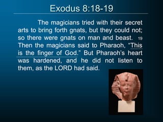 Exodus 8:18-19
The magicians tried with their secret
arts to bring forth gnats, but they could not;
so there were gnats on man and beast. 19
Then the magicians said to Pharaoh, “This
is the finger of God.” But Pharaoh’s heart
was hardened, and he did not listen to
them, as the LORD had said.
 