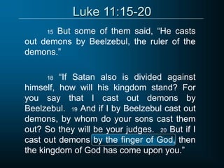 Luke 11:15-20
15 But some of them said, “He casts
out demons by Beelzebul, the ruler of the
demons.”
18 “If Satan also is divided against
himself, how will his kingdom stand? For
you say that I cast out demons by
Beelzebul. 19 And if I by Beelzebul cast out
demons, by whom do your sons cast them
out? So they will be your judges. 20 But if I
cast out demons by the finger of God, then
the kingdom of God has come upon you.”
 