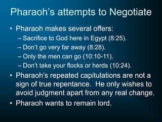 Pharaoh’s attempts to Negotiate
• Pharaoh makes several offers:
– Sacrifice to God here in Egypt (8:25).
– Don’t go very far away (8:28).
– Only the men can go (10:10-11).
– Don’t take your flocks or herds (10:24).
• Pharaoh’s repeated capitulations are not a
sign of true repentance. He only wishes to
avoid judgment apart from any real change.
• Pharaoh wants to remain lord.
 