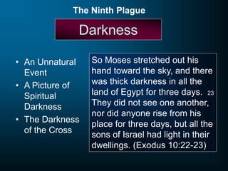 Darkness
• An Unnatural
Event
• A Picture of
Spiritual
Darkness
• The Darkness
of the Cross
The Ninth Plague
So Moses stretched out his
hand toward the sky, and there
was thick darkness in all the
land of Egypt for three days. 23
They did not see one another,
nor did anyone rise from his
place for three days, but all the
sons of Israel had light in their
dwellings. (Exodus 10:22-23)
 