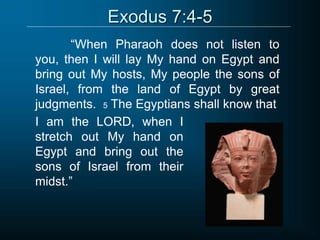 Exodus 7:4-5
“When Pharaoh does not listen to
you, then I will lay My hand on Egypt and
bring out My hosts, My people the sons of
Israel, from the land of Egypt by great
judgments. 5 The Egyptians shall know that
I am the LORD, when I
stretch out My hand on
Egypt and bring out the
sons of Israel from their
midst.”
 