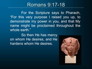 Romans 9:17-18
For the Scripture says to Pharaoh,
“For this very purpose I raised you up, to
demonstrate my power in you, and that My
name might be proclaimed throughout the
whole earth.”
So then He has mercy
on whom He desires, and He
hardens whom He desires.
 