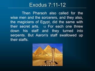 Exodus 7:11-12
Then Pharaoh also called for the
wise men and the sorcerers, and they also,
the magicians of Egypt, did the same with
their secret arts. 12 For each one threw
down his staff and they turned into
serpents. But Aaron's staff swallowed up
their staffs.
 