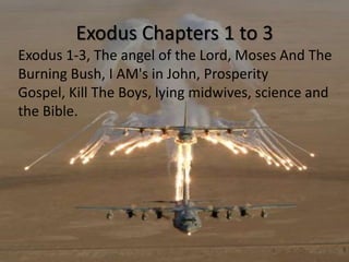 Exodus Chapters 1 to 3
Exodus 1-3, The angel of the Lord, Moses And The
Burning Bush, I AM's in John, Prosperity
Gospel, Kill The Boys, lying midwives, science and
the Bible.
 