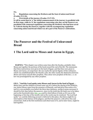 51).
b Regulations concerning the firstborn and the feast of unleavened bread
(Exodus 13:1-16).
a First details of the journey (Exodus 13:17-22).
It will be noted that in ‘a’ the initial commencement of the journey is paralleled with
its first stage, while in ‘b’ the regulations concerning who may eat the Passover are
paralleled with connected regulations concerning the firstborn who had been saved
by Yahweh during the Passover, together with the accompanying regulations
concerning unleavened bread which was all a part of the Passover celebrations.
The Passover and the Festival of Unleavened
Bread
1 The Lord said to Moses and Aaron in Egypt,
BAR ES, "This chapter was written some time after the Exodus, probably when
Moses put together the portions of the book toward the end of his life. The statements
that these instructions were given in the land of Egypt, and that they were given to
Moses and Aaron, are important: the one marks the special dignity of this ordinance,
which was established before the Sinaitic code; the other marks the distinction between
Moses and Aaron and all other prophets. They alone were prophets of the law, i. e. no
law was promulgated by any other prophets.
GILL, "And the Lord spake unto Moses and Aaron in the land of Egypt,....
Before they and the children of Israel came out of it, before the slaying of the firstborn,
yea, before Moses came from the presence of Pharaoh, and had given him notice of it;
and it is very probable even before the three days darkness, seeing it seems necessary it
should be four days before the passover, since on the tenth day the lamb was to be taken,
and on the fourteenth slain, Exo_12:3 and by what follows it looks as if it was at the
beginning or first day of the month, and so the words may be rendered, "the Lord had
spoke" (y); and the following account is deferred to this place, that there might be no
interruption of the history of the plagues, and that the passover, with all its rites and
ceremonies, both at the first institution and observance of it, and in later times, might be
laid together.
 