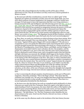 And with a like acknowledgment the Israelites ascribe all the glory of their
deliverance to God. They do not behave as if they owed even a decent gratitude to
Moses or Aaron.
2. We must put with this consideration a second: these so-called “gods” of the
Egyptians are spoken of constantly as if they were not mere dumb idols, nor even
mere ideal creations of human imagination; the language could have hardly been
stronger if it had meant to leave the impression that they were living existences—
beings possessed of life and intelligence and will and some power (see Deu_32:16-17;
1Co_10:20; Psa_66:4-5). For some mysterious reason of His own, the sovereign
Monarch of the universe has accepted an antagonism between the powers of evil and
the powers of good in this world; and for nearly six thousand years Satan His
creature has been waging battle openly amid the sublime agencies of nature with
Jesus Christ His Son. We feel as if we must assume real antagonists when we read
Moses’ own words in Num_33:4: “The Egyptians buried all their firstborn, which the
Lord had smitten among them; upon their gods also the Lord executed judgment.”
3. Thus, then, we reach our conclusion at which all along we have been aiming. Were
Pharaoh’s gods real gods? How was Jehovah the “God of gods”? And what does our
text mean, “Against all the gods of Egypt will I execute judgment”? We ask you to
recapitulate in your own minds the delineation made concerning the three cycles of
miracles grouped around the three personages who stood on a certain occasion on
the Mount of Transfiguration, Jesus Christ, Moses, and Elijah, each the bringer of a
dispensation of revealed truth for men’s salvation, the law, the prophets, and the
gospel. It is sufficient to say, here at the start, that this same onset of demoniacal
forces is disclosed in each of these cases, and a recognition made of the fact that the
old fight with Satan was renewed, the old fight which began in the Garden of Eden.
Demoniacal possession is found in these same three cycles of time, and nowhere else
in the history of the Old Testament or the New. This, then, is what is intended when
we say that this was a contest between Immanuel and Satan, a positive resumption of
the war from the instant when “the seed of the woman” began to bruise the serpent’s
head. So, when we return to the story we are studying, we are bold to say that this
whole contest between Moses and Menephtah was really the sublime and awful
conflict between Immanuel and Satan for the slavery, on the one side, for the
salvation, on the other, of the race of human souls whom the Almighty had originally
made in His own image. Several most welcome explanations, therefore, meet us just
here.
1. One is concerning the abrupt cessation of performances, on the part of Pharaoh’s
magicians, when they exclaimed, “This is the finger of God.” They knew that the
resistance was virtually over. We may even imagine that these people had sometimes
been surprised already at what actually seemed their own power. Then there is a
second explanation furnished by this disclosure.
2. We know now why this history has such an evangelical spirit attributed to it when
references are made in the New Testament. Read over again, in the light of such an
understanding of God’s true purpose, the story which the author of the Epistle to the
Hebrews gives concerning Moses’ choice in his early career; see how singular is the
motive ascribed to him: He took his stand as a believer in Jehovah Jesus as his
Redeemer—“By faith Moses,” etc. The New Testament writer identifies the two
dispensations as the same. Israel was the Church, Jehovah was Jesus; so Moses
became a Christian.
3. In the same way the allusions made to the incidents of the later history become
 