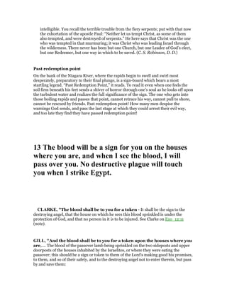 intelligible. You recall the terrible trouble from the fiery serpents; put with that now
the exhortation of the apostle Paul: “Neither let us tempt Christ, as some of them
also tempted, and were destroyed of serpents.” He here says that Christ was the one
who was tempted in that murmuring; it was Christ who was leading Israel through
the wilderness. There never has been but one Church, but one Leader of God’s elect,
but one Redeemer, but one way in which to be saved. (C. S. Robinson, D. D.)
Past redemption point
On the bank of the Niagara River, where the rapids begin to swell and swirl most
desperately, preparatory to their final plunge, is a sign-board which bears a most
startling legend. “Past Redemption Point,” it reads. To read it even when one feels the
soil firm beneath his feet sends a shiver of horror through one’s soul as he looks off upon
the turbulent water and realizes the full significance of the sign. The one who gets into
those boiling rapids and passes that point, cannot retrace his way, cannot pull to shore,
cannot be rescued by friends. Past redemption point! How many men despise the
warnings God sends, and pass the last stage at which they could arrest their evil way,
and too late they find they have passed redemption point!
13 The blood will be a sign for you on the houses
where you are, and when I see the blood, I will
pass over you. o destructive plague will touch
you when I strike Egypt.
CLARKE, "The blood shall be to you for a token - It shall be the sign to the
destroying angel, that the house on which he sees this blood sprinkled is under the
protection of God, and that no person in it is to be injured. See Clarke on Exo_12:11
(note).
GILL, "And the blood shall be to you for a token upon the houses where you
are,.... The blood of the passover lamb being sprinkled on the two sideposts and upper
doorposts of the houses inhabited by the Israelites, or where they were eating the
passover; this should be a sign or token to them of the Lord's making good his promises,
to them, and so of their safety, and to the destroying angel not to enter therein, but pass
by and save them:
 