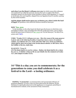 and when I see the blood, I will pass over you; for which reason this ordinance
now instituted was called the passover, because the Lord, on sight of the blood
sprinkled, passed over the houses of the Israelites to those of the Egyptians; or "leaped",
as Jarchi says, the word signifies, skipped from one Egyptian house to another, passing
by that of the Israelites:
and the plague shall not be upon you, to destroy you, when I smite the land
of Egypt, the pestilence with which the firstborn should be destroyed.
K&D, "Exo_12:13
To the Israelites, on the other hand, the blood upon the houses in which they were
assembled would be a sign and pledge that Jehovah would spare them, and no plague
should fall upon them to destroy (cf. Eze_21:31; not “for the destroyer,” for there is no
article with ‫ית‬ ִ‫ח‬ ְ‫שׁ‬ ַ‫מ‬ ְ‫.)ל‬
COKE, "Exodus 12:13. I will pass over you— Here the reason of the name passover
is given: and, to the believing Israelites, it must have been a source of continual
comfort. An ordinance for ever, at the end of the 14th verse, means an ordinance
which shall be observed so long as the Jewish church subsists; or till Christ, who is
the Fulfiller of the law, shall come.
ELLICOTT, "Verse 13
(13) The blood shall be to you for a token.—Rather, the blood shall be for a token
for you: i.e., it shall be a token to Me on your behalf. (See the comment on Exodus
12:7, and compare Exodus 12:23.)
14 “This is a day you are to commemorate; for the
generations to come you shall celebrate it as a
festival to the Lord—a lasting ordinance.
BAR ES, "A memorial - A commemorative and sacramental ordinance of
perpetual obligation. As such, it has ever been observed by the Hebrews. By the
Christian it is spiritually observed; its full significance is recognized, and all that it
foreshadowed is realized, in the sacrament of holy communion.
 