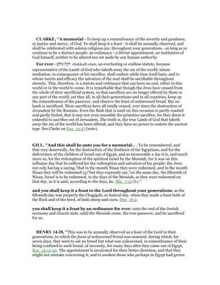 CLARKE, "A memorial - To keep up a remembrance of the severity and goodness,
or justice and mercy, of God. Ye shall keep it a feast - it shall be annually observed, and
shall be celebrated with solemn religious joy, throughout your generations - as long as ye
continue to be a distinct people; an ordinance - a Divine appointment, an institution of
God himself, neither to be altered nor set aside by any human authority.
For ever - ‫עולם‬ ‫חקת‬ chukkath olam, an everlasting or endless statute, because
representative of the Lamb of God who taketh away the sin of the world; whose
mediation, in consequence of his sacrifice, shall endure while time itself lasts; and to
whose merits and efficacy the salvation of the soul shall be ascribable throughout
eternity. This, therefore, is a statute and ordinance that can have no end, either in this
world or in the world to come. It is remarkable that though the Jews have ceased from
the whole of their sacrificial system, so that sacrifices are no longer offered by them in
any part of the world, yet they all, in all their generations and in all countries, keep up
the remembrance of the passover, and observe the feast of unleavened bread. But no
lamb is sacrificed. Their sacrifices have all totally ceased, ever since the destruction of
Jerusalem by the Romans. Even the flesh that is used on this occasion is partly roasted
and partly boiled, that it may not even resemble the primitive sacrifice; for they deem it
unlawful to sacrifice out of Jerusalem. The truth is, the true Lamb of God that taketh
away the sin of the world has been offered, and they have no power to restore the ancient
type. See Clarke on Exo_12:27 (note).
GILL, "And this shall be unto you for a memorial,.... To be remembered, and
that very deservedly, for the destruction of the firstborn of the Egyptians, and for the
deliverance of the children of Israel out of Egypt, and as memorable a day it is, and much
more so, for the redemption of the spiritual Israel by the Messiah; for it was on this
selfsame day that he suffered for the redemption and salvation of his people: the Jews
not only having a saying,"that in the month Nisan they were redeemed, and in the month
Nisan they will be redeemed (g)''but they expressly say,"on the same day, the fifteenth of
Nisan, Israel is to be redeemed, in the days of the Messiah, as they were redeemed on
that day, as it is said, according to the days, &c. Mic_7:15 (h):"
and you shall keep it a feast to the Lord throughout your generations; as the
fifteenth day was properly the Chagigah; or festival day, when they made a feast both of
the flock and of the herd, of both sheep and oxen, Deu_16:2.
you shall keep it a feast by an ordinance for ever; unto the end of the Jewish
economy and church state, until the Messiah come, the true passover, and be sacrificed
for us.
HE RY 14-20, "This was to be annually observed as a feast of the Lord in their
generations, to which the feast of unleavened bread was annexed, during which, for
seven days, they were to eat no bread but what was unleavened, in remembrance of their
being confined to such bread, of necessity, for many days after they came out of Egypt,
Exo_12:14-20. The appointment is inculcated for their better direction, and that they
might not mistake concerning it, and to awaken those who perhaps in Egypt had grown
 