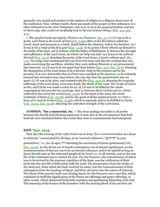 generally very stupid and careless in the matters of religion to a diligent observance of
the institution. Now, without doubt, there was much of the gospel in this ordinance; it is
often referred to in the New Testament, and, in it, to us is the gospel preached, and not
to them only, who could not stedfastly look to the end of these things, Heb_4:2; 2Co_
3:13.
1. The paschal lamb was typical. Christ is our Passover, 1Co_5:7. (1.) It was to be a
lamb; and Christ is the Lamb of God (Joh_1:29), often in the Revelation called the
Lamb, meek and innocent as a lamb, dumb before the shearers, before the butchers. (2.)
It was to be a male of the first year (Exo_12:5), in its prime; Christ offered up himself in
the midst of his days, not in infancy with the babes of Bethlehem. It denotes the strength
and sufficiency of the Lord Jesus, on whom our help was laid. (3.) It was to be without
blemish (Exo_12:5), denoting the purity of the Lord Jesus, a Lamb without spot, 1Pe_
1:19. The judge that condemned him (as if his trial were only like the scrutiny that was
made concerning the sacrifices, whether they were without blemish or no) pronounced
him innocent. (4.) It was to be set apart four days before (Exo_12:3, Exo_12:6), denoting
the designation of the Lord Jesus to be a Saviour, both in the purpose and in the
promise. It is very observable that as Christ was crucified at the passover, so he solemnly
entered into Jerusalem four days before, the very day that the paschal lamb was set
apart. (5.) It was to be slain, and roasted with fire (Exo_12:6-9), denoting the exquisite
sufferings of the Lord Jesus, even unto death, the death of the cross. The wrath of God is
as fire, and Christ was made a curse for us. (6.) It was to be killed by the whole
congregation between the two evenings, that is, between three o'clock and six. Christ
suffered in the end of the world (Heb_9:26), by the hand of the Jews, the whole
multitude of them (Luk_23:18), and for the good of all his spiritual Israel. (7.) Not a
bone of it must be broken (Exo_12:46), which is expressly said to be fulfilled in Christ
(Joh_19:33, Joh_19:36), denoting the unbroken strength of the Lord Jesus.
JAMISO , "for a memorial, etc. — The close analogy traceable in all points
between the Jewish and Christian passovers is seen also in the circumstance that both
festivals were instituted before the events they were to commemorate had transpired.
K&D, "Exo_12:14
That day (the evening of the 14th) Israel was to keep “for a commemoration as a feast
to Jehovah,” consecrated for all time, as an “eternal ordinance,” ‫ם‬ ֶ‫יכ‬ ֵ‫ּת‬‫ר‬ּ‫ד‬ ְ‫ל‬ “in your
generations,” i.e., for all ages, ‫ּת‬‫ר‬ּ denoting the succession of future generations (vid.,
Exo_12:24). As the divine act of Israel's redemption was of eternal significance, so the
commemoration of that act was to be an eternal ordinance, and to be upheld as long as
Israel should exist as the redeemed people of the Lord, i.e., to all eternity, just as the new
life of the redeemed was to endure for ever. For the Passover, the remembrance of which
was to be revived by the constant repetition of the feast, was the celebration of their
birth into the new life of fellowship with the Lord. The preservation from the stroke of
the destroyer, from which the feast received its name, was the commencement of their
redemption from the bondage of Egypt, and their elevation into the nation of Jehovah.
The blood of the paschal lamb was atoning blood; for the Passover was a sacrifice, which
combined in itself the signification of the future sin-offerings and peace-offerings; in
other words, which shadowed forth both expiation and quickening fellowship with God.
The smearing of the houses of the Israelites with the atoning blood of the sacrifice set
 
