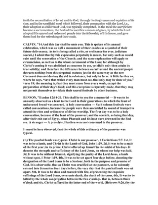 forth the reconciliation of Israel and its God, through the forgiveness and expiation of its
sins; and in the sacrificial meal which followed, their communion with the Lord, i.e.,
their adoption as children of God, was typically completed. In the meal the sacrificium
became a sacramentum, the flesh of the sacrifice a means of grace, by which the Lord
adopted His spared and redeemed people into the fellowship of His house, and gave
them food for the refreshing of their souls.
CALVI , "14.And this day shall be unto you. This is spoken of its annual
celebration, which was as well a monument of their exodus as a symbol of their
future deliverance. As to its being called a rite, or ordinance for ever, (edictum
soeculi,) I admit that by this expression perpetuity is meant, but only such as would
exist until the renovation of the Church; and the same explanation will apply to
circumcision, as well as to the whole ceremonial of the Law; for although by
Christ’s coming it was abolished as concerns its use, yet did it only then attain its
true solidity; and therefore the difference between ourselves and the ancient people
detracts nothing from this perpetual statute; just in the same way as the new
Covenant does not destroy the old in substance, but only in form. A little further on,
where he says, “save that which every man must eat, that only may be done of you,”
verse 18; the meaning is, that they must cease from every work, except the
preparation of their day’s food; and this exception is expressly made, that they may
not permit themselves to violate their sacred festivals by other business.
BE SO , "Exodus 12:14-20. This shall be to you for a memorial — It was to be
annually observed as a feast to the Lord in their generations, to which the feast of
unleavened bread was annexed. A holy convocation — Such solemn festivals were
called convocations, because the people were then assembled by sound of trumpet to
attend the rites and ordinances of divine worship. The first day was to be a holy
convocation, because of the feast of the passover; and the seventh, as being that day,
after their exit out of Egypt, when Pharaoh and his host were drowned in the Red
sea. A stranger — A proselyte, Heathen were not concerned in the passover.
It must be here observed, that the whole of this ordinance of the passover was
typical.
(1,) The paschal lamb was typical. Christ is our passover, 1 Corinthians 5:7. 1st, It
was to be a lamb, and Christ is the Lamb of God, John 1:29. 2d, It was to be a male
of the first year; in its prime. Christ offered up himself in the midst of his days. It
denotes the strength and sufficiency of the Lord Jesus, on whom our help was laid.
3d, It was to be without blemish, signifying the purity of the Lord Jesus, a lamb
without spot, 1 Peter 1:19. 4th, It was to be set apart four days before, denoting the
designation of the Lord Jesus to be a Saviour, both in the purpose and promise of
God. It is observable, that as Christ was crucified at the passover, so he solemnly
entered into Jerusalem four days before, the very day that the paschal lamb was set
apart. 5th, It was to be slain and roasted with fire, representing the exquisite
sufferings of the Lord Jesus, even unto death, the death of the cross. 6th, It was to be
killed by the whole congregation between the two evenings, that is, between three
o’clock and six. Christ suffered in the latter end of the world, (Hebrews 9:26,) by the
 