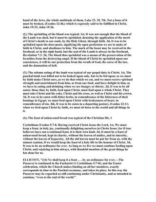 hand of the Jews, the whole multitude of them, Luke 23. 18. 7th, ot a bone of it
must be broken, (Exodus 12:46,) which is expressly said to be fulfilled in Christ,
John 19:33; John 19:36.
(2,) The sprinkling of the blood was typical. 1st, It was not enough that the blood of
the Lamb was shed, but it must be sprinkled, denoting the application of the merit
of Christ’s death to our souls, by the Holy Ghost, through faith. 2d, It was to be
sprinkled upon the door-posts, signifying the open profession we are to make of
faith in Christ, and obedience to him. The mark of the beast may be received in the
forehead, or in the right hand, but the seal of the Lamb is always in the forehead,
Revelation 7:3. 3d, The blood thus sprinkled was a means of the preservation of the
Israelites from the destroying angel. If the blood of Christ be sprinkled upon our
consciences, it will be our protection from the wrath of God, the curse of the law,
and the damnation of hell.
(3,) The solemn eating of the lamb was typical of our gospel duty to Christ. 1st, The
paschal lamb was killed not to be looked upon only, but to be fed upon; so we must
by faith make Christ ours, as we do that which we eat, and we must receive spiritual
strength and nourishment from him, as from our food, and have delight in him, as
we have in eating and drinking when we are hungry or thirsty. 2d, It was to be all
eaten: those that, by faith, feed upon Christ, must feed upon a whole Christ. They
must take Christ and his yoke, Christ and his cross, as well as Christ and his crown.
3d, It was to be eaten with bitter herbs, in remembrance of the bitterness of their
bondage in Egypt; we must feed upon Christ with brokenness of heart, in
remembrance of sin. 4th, It was to be eaten in a departing posture, Exodus 12:11;
when we feed upon Christ by faith, we must sit loose to the world and all things in
it.
(4,) The feast of unleavened bread was typical of the Christian life, 1
Corinthians Exodus 5:7-8. Having received Christ Jesus the Lord, 1st, We must
keep a feast, in holy joy, continually delighting ourselves in Christ Jesus; for if true
believers have not a continual feast, it is their own fault. 2d, It must be a feast of
unleavened bread, kept in charity, without the leaven of malice, and in sincerity,
without the leaven of hypocrisy. All the old leaven must be put far from us, with the
utmost caution, if we would keep the feast of a holy life to the honour of Christ. 3d,
It was to be an ordinance for ever. As long as we live we must continue feeding upon
Christ, and rejoicing in him always, with thankful mention of the great things he
has done for us.
ELLICOTT, "(14) Ye shall keep it a feast . . . by an ordinance for ever.—The
Passover is continued in the Eucharist (1 Corinthians 5:7-8); and the Easter
celebration, which the Church makes binding on all her members, exactly
corresponds in time to the Paschal ceremony, and takes its place. In this way the
Passover may be regarded as still continuing under Christianity, and as intended to
continue, “even to the end of the world.”
 