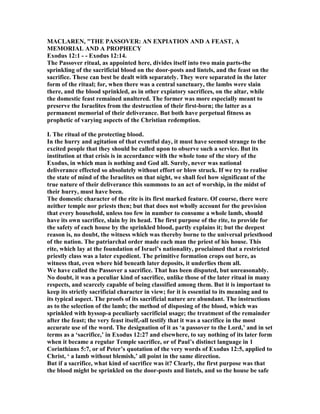 MACLARE , "THE PASSOVER: A EXPIATIO A D A FEAST, A
MEMORIAL A D A PROPHECY
Exodus 12:1 - - Exodus 12:14.
The Passover ritual, as appointed here, divides itself into two main parts-the
sprinkling of the sacrificial blood on the door-posts and lintels, and the feast on the
sacrifice. These can best be dealt with separately. They were separated in the later
form of the ritual; for, when there was a central sanctuary, the lambs were slain
there, and the blood sprinkled, as in other expiatory sacrifices, on the altar, while
the domestic feast remained unaltered. The former was more especially meant to
preserve the Israelites from the destruction of their first-born; the latter as a
permanent memorial of their deliverance. But both have perpetual fitness as
prophetic of varying aspects of the Christian redemption.
I. The ritual of the protecting blood.
In the hurry and agitation of that eventful day, it must have seemed strange to the
excited people that they should be called upon to observe such a service. But its
institution at that crisis is in accordance with the whole tone of the story of the
Exodus, in which man is nothing and God all. Surely, never was national
deliverance effected so absolutely without effort or blow struck. If we try to realise
the state of mind of the Israelites on that night, we shall feel how significant of the
true nature of their deliverance this summons to an act of worship, in the midst of
their hurry, must have been.
The domestic character of the rite is its first marked feature. Of course, there were
neither temple nor priests then; but that does not wholly account for the provision
that every household, unless too few in number to consume a whole lamb, should
have its own sacrifice, slain by its head. The first purpose of the rite, to provide for
the safety of each house by the sprinkled blood, partly explains it; but the deepest
reason is, no doubt, the witness which was thereby borne to the universal priesthood
of the nation. The patriarchal order made each man the priest of his house. This
rite, which lay at the foundation of Israel’s nationality, proclaimed that a restricted
priestly class was a later expedient. The primitive formation crops out here, as
witness that, even where hid beneath later deposits, it underlies them all.
We have called the Passover a sacrifice. That has been disputed, but unreasonably.
o doubt, it was a peculiar kind of sacrifice, unlike those of the later ritual in many
respects, and scarcely capable of being classified among them. But it is important to
keep its strictly sacrificial character in view; for it is essential to its meaning and to
its typical aspect. The proofs of its sacrificial nature are abundant. The instructions
as to the selection of the lamb; the method of disposing of the blood, which was
sprinkled with hyssop-a peculiarly sacrificial usage; the treatment of the remainder
after the feast; the very feast itself,-all testify that it was a sacrifice in the most
accurate use of the word. The designation of it as ‘a passover to the Lord,’ and in set
terms as a ‘sacrifice,’ in Exodus 12:27 and elsewhere, to say nothing of its later form
when it became a regular Temple sacrifice, or of Paul’s distinct language in 1
Corinthians 5:7, or of Peter’s quotation of the very words of Exodus 12:5, applied to
Christ, ‘ a lamb without blemish,’ all point in the same direction.
But if a sacrifice, what kind of sacrifice was it? Clearly, the first purpose was that
the blood might be sprinkled on the door-posts and lintels, and so the house be safe
 