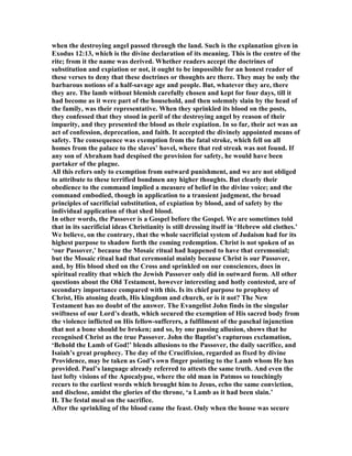 when the destroying angel passed through the land. Such is the explanation given in
Exodus 12:13, which is the divine declaration of its meaning. This is the centre of the
rite; from it the name was derived. Whether readers accept the doctrines of
substitution and expiation or not, it ought to be impossible for an honest reader of
these verses to deny that these doctrines or thoughts are there. They may be only the
barbarous notions of a half-savage age and people. But, whatever they are, there
they are. The lamb without blemish carefully chosen and kept for four days, till it
had become as it were part of the household, and then solemnly slain by the head of
the family, was their representative. When they sprinkled its blood on the posts,
they confessed that they stood in peril of the destroying angel by reason of their
impurity, and they presented the blood as their expiation. In so far, their act was an
act of confession, deprecation, and faith. It accepted the divinely appointed means of
safety. The consequence was exemption from the fatal stroke, which fell on all
homes from the palace to the slaves’ hovel, where that red streak was not found. If
any son of Abraham had despised the provision for safety, he would have been
partaker of the plague.
All this refers only to exemption from outward punishment, and we are not obliged
to attribute to these terrified bondmen any higher thoughts. But clearly their
obedience to the command implied a measure of belief in the divine voice; and the
command embodied, though in application to a transient judgment, the broad
principles of sacrificial substitution, of expiation by blood, and of safety by the
individual application of that shed blood.
In other words, the Passover is a Gospel before the Gospel. We are sometimes told
that in its sacrificial ideas Christianity is still dressing itself in ‘Hebrew old clothes.’
We believe, on the contrary, that the whole sacrificial system of Judaism had for its
highest purpose to shadow forth the coming redemption. Christ is not spoken of as
‘our Passover,’ because the Mosaic ritual had happened to have that ceremonial;
but the Mosaic ritual had that ceremonial mainly because Christ is our Passover,
and, by His blood shed on the Cross and sprinkled on our consciences, does in
spiritual reality that which the Jewish Passover only did in outward form. All other
questions about the Old Testament, however interesting and hotly contested, are of
secondary importance compared with this. Is its chief purpose to prophesy of
Christ, His atoning death, His kingdom and church, or is it not? The ew
Testament has no doubt of the answer. The Evangelist John finds in the singular
swiftness of our Lord’s death, which secured the exemption of His sacred body from
the violence inflicted on His fellow-sufferers, a fulfilment of the paschal injunction
that not a bone should be broken; and so, by one passing allusion, shows that he
recognised Christ as the true Passover. John the Baptist’s rapturous exclamation,
‘Behold the Lamb of God!’ blends allusions to the Passover, the daily sacrifice, and
Isaiah’s great prophecy. The day of the Crucifixion, regarded as fixed by divine
Providence, may be taken as God’s own finger pointing to the Lamb whom He has
provided. Paul’s language already referred to attests the same truth. And even the
last lofty visions of the Apocalypse, where the old man in Patmos so touchingly
recurs to the earliest words which brought him to Jesus, echo the same conviction,
and disclose, amidst the glories of the throne, ‘a Lamb as it had been slain.’
II. The festal meal on the sacrifice.
After the sprinkling of the blood came the feast. Only when the house was secure
 