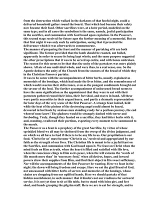 from the destruction which walked in the darkness of that fateful night, could a
delivered household gather round the board. That which had become their safety
now became their food. Other sacrifices were, at a later period, modelled on the
same type; and in all cases the symbolism is the same, namely, joyful participation
in the sacrifice, and communion with God based upon expiation. In the Passover,
this second stage received for future ages the further meaning of a memorial. But on
that first night it was only such by anticipation, seeing that it preceded the
deliverance which it was afterwards to commemorate.
The manner of preparing the feast and the manner of partaking of it are both
significant. The former provided that the lamb should be roasted, not boiled,
apparently in order to secure its being kept whole; and the same purpose suggested
the other prescriptions that it was to be served up entire, and with bones unbroken.
The reason for this seems to be that thus the unity of the partakers was more plainly
shown. All ate of one undivided whole, and were thus, in a real sense, one. So the
Apostle deduces the unity of the Church from the oneness of the bread of which they
in the Christian Passover partake.
It was to be eaten with the accompaniments of bitter herbs, usually explained as
memorials of the bondage, which had made the lives bitter, and the remembrance of
which would sweeten their deliverance, even as the pungent condiments brought out
the savour of the food. The further accompaniment of unleavened bread seems to
have the same signification as the appointment that they were to eat with their
garments gathered round their loins, their feet shod, and staves in hand. All these
were partly necessities in their urgent hurry, and partly a dramatic representation
for later days of the very scene of the first Passover. A strange feast indeed, held
while the beat of the pinions of the destroying angel could almost be heard,
devoured in hot haste by anxious men standing ready for a perilous journey, the end
whereof none knew! The gladness would be strangely dashed with terror and
foreboding. Truly, though they feasted on a sacrifice, they had bitter herbs with it,
and, standing, swallowed their portions, expecting every moment to be summoned to
the march.
The Passover as a feast is a prophecy of the great Sacrifice, by virtue of whose
sprinkled blood we all may be sheltered from the sweep of the divine judgment, and
on which we all have to feed if there is to be any life in us. Our propitiation is our
food. ‘Christ for us’ must become ‘Christ in us,’ received and appropriated by our
faith as the strength of our lives. The Christian life is meant to be a joyful feast on
the Sacrifice, and communion with God based upon it. We feast on Christ when the
mind feeds on Him as truth, when the heart is filled and satisfied with His love,
when the conscience clings to Him as its peace, when the will esteems the ‘words of
His mouth more than’ its ‘necessary food,’ when all desires, hopes, and inward
powers draw their supplies from Him, and find their object in His sweet sufficiency.
or will the accompaniments of the first Passover be wanting. Here we feast in the
night; the dawn will bring freedom and escape. Here we eat the glad Bread of God,
not unseasoned with bitter herbs of sorrow and memories of the bondage, whose
chains are dropping from our uplifted hands. Here we should partake of that
hidden nourishment, in such manner that it hinders not our readiness for outward
service. It is not yet time to sit at His table, but to stand with loins girt, and feet
shod, and hands grasping the pilgrim staff. Here we are to eat for strength, and to
 