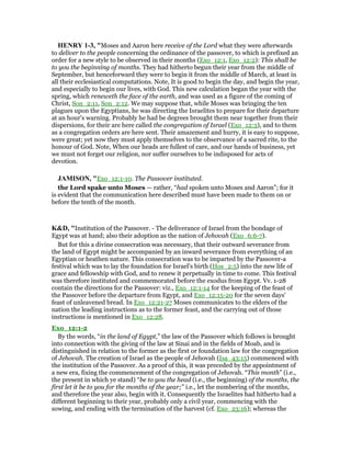 HE RY 1-3, "Moses and Aaron here receive of the Lord what they were afterwards
to deliver to the people concerning the ordinance of the passover, to which is prefixed an
order for a new style to be observed in their months (Exo_12:1, Exo_12:2): This shall be
to you the beginning of months. They had hitherto begun their year from the middle of
September, but henceforward they were to begin it from the middle of March, at least in
all their ecclesiastical computations. Note, It is good to begin the day, and begin the year,
and especially to begin our lives, with God. This new calculation began the year with the
spring, which reneweth the face of the earth, and was used as a figure of the coming of
Christ, Son_2:11, Son_2:12. We may suppose that, while Moses was bringing the ten
plagues upon the Egyptians, he was directing the Israelites to prepare for their departure
at an hour's warning. Probably he had be degrees brought them near together from their
dispersions, for their are here called the congregation of Israel (Exo_12:3), and to them
as a congregation orders are here sent. Their amazement and hurry, it is easy to suppose,
were great; yet now they must apply themselves to the observance of a sacred rite, to the
honour of God. Note, When our heads are fullest of care, and our hands of business, yet
we must not forget our religion, nor suffer ourselves to be indisposed for acts of
devotion.
JAMISO , "Exo_12:1-10. The Passover instituted.
the Lord spake unto Moses — rather, “had spoken unto Moses and Aaron”; for it
is evident that the communication here described must have been made to them on or
before the tenth of the month.
K&D, "Institution of the Passover. - The deliverance of Israel from the bondage of
Egypt was at hand; also their adoption as the nation of Jehovah (Exo_6:6-7).
But for this a divine consecration was necessary, that their outward severance from
the land of Egypt might be accompanied by an inward severance from everything of an
Egyptian or heathen nature. This consecration was to be imparted by the Passover-a
festival which was to lay the foundation for Israel's birth (Hos_2:5) into the new life of
grace and fellowship with God, and to renew it perpetually in time to come. This festival
was therefore instituted and commemorated before the exodus from Egypt. Vv. 1-28
contain the directions for the Passover: viz., Exo_12:1-14 for the keeping of the feast of
the Passover before the departure from Egypt, and Exo_12:15-20 for the seven days'
feast of unleavened bread. In Exo_12:21-27 Moses communicates to the elders of the
nation the leading instructions as to the former feast, and the carrying out of those
instructions is mentioned in Exo_12:28.
Exo_12:1-2
By the words, “in the land of Egypt,” the law of the Passover which follows is brought
into connection with the giving of the law at Sinai and in the fields of Moab, and is
distinguished in relation to the former as the first or foundation law for the congregation
of Jehovah. The creation of Israel as the people of Jehovah (Isa_43:15) commenced with
the institution of the Passover. As a proof of this, it was preceded by the appointment of
a new era, fixing the commencement of the congregation of Jehovah. “This month” (i.e.,
the present in which ye stand) “be to you the head (i.e., the beginning) of the months, the
first let it be to you for the months of the year;” i.e., let the numbering of the months,
and therefore the year also, begin with it. Consequently the Israelites had hitherto had a
different beginning to their year, probably only a civil year, commencing with the
sowing, and ending with the termination of the harvest (cf. Exo_23:16); whereas the
 