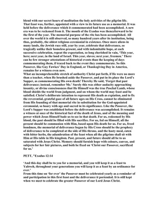 blend with our secret hours of meditation the holy activities of the pilgrim life.
That feast was, further, appointed with a view to its future use as a memorial. It was
held before the deliverance which it commemorated had been accomplished. A new
era was to be reckoned from it. The month of the Exodus was thenceforward to be
the first of the year. The memorial purpose of the rite has been accomplished. All
over the world it is still observed, so many hundred years after its institution, being
thus, probably, the oldest religious ceremonial in existence. Once more aliens in
many lands, the Jewish race still, year by year, celebrate that deliverance, so
tragically unlike their homeless present, and with indomitable hope, at each
successive celebration, repeat the expectation, so long cherished in vain, ‘This year,
here; next year, in the land of Israel. This year, slaves; next year, freemen.’ There
can be few stronger attestations of historical events than the keeping of days
commemorating them, if traced back to the event they commemorate. So this
Passover, like Guy Fawkes’ Day in England, or Thanksgiving Day in America,
remains for a witness even now.
What an incomprehensible stretch of authority Christ put forth, if He were no more
than a teacher, when He brushed aside the Passover, and put in its place the Lord’s
Supper, as commemorating His own death! Thereby He said, ‘Forget that past
deliverance; instead, remember Me.’ Surely this was either audacity approaching
insanity, or divine consciousness that He Himself was the true Paschal Lamb, whose
blood shields the world from judgment, and on whom the world may feast and be
satisfied. Christ’s deliberate intention to represent His death as expiation, and to fix
the reverential, grateful gaze of all future ages on His Cross, cannot be eliminated
from His founding of that memorial rite in substitution for the God-appointed
ceremonial, so hoary with age and sacred in its significance. Like the Passover, the
Lord’s Supper was established before the deliverance was accomplished. It remains
a witness at once of the historical fact of the death of Jesus, and of the meaning and
power which Jesus Himself bade us to see in that death. For us, redeemed by His
blood, the past should be filled with His sacrifice. For us, fed on Himself, all the
present should be communion with Him, based upon His death for us. For us, freed
bondmen, the memorial of deliverance begun by His Cross should be the prophecy
of deliverance to be completed at the side of His throne, and the hasty meal, eaten
with bitter herbs, the adumbration of the feast when all the pilgrims shall sit with
Him at His table in His kingdom. Past, present, and future should all be to us
saturated with Jesus Christ. Memory should furnish hope with colours, canvas, and
subjects for her fair pictures, and both be fixed on ‘Christ our Passover, sacrificed
for us.’
PETT, "Exodus 12:14
‘And this day shall be to you for a memorial, and you will keep it as a feast to
Yahweh, throughout your generations you will keep it as a feast by an ordinance for
ever.’
From this time on ‘for ever’ the Passover must be celebrated yearly as a reminder of
and participation in this first feast and the deliverance it portended. It is still kept
when we meet to celebrate the greater Passover of our Lord Jesus Christ.
 