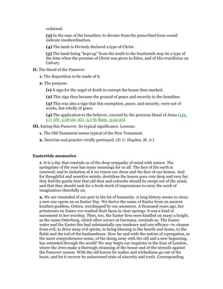 ordained.
(3) In the ease of the Israelites, to deviate from the prescribed form would
indicate insubordination.
(4) The lamb is Divinely declared a type of Christ.
(5) The lamb being “kept up” from the tenth to the fourteenth may be a type of
the time when the promise of Christ was given in Eden, and of His crucifixion on
Calvary.
II. The blood of the Passover.
1. The disposition to be made of it.
2. The purpose.
(1) A sign for the angel of death to exempt the house thus marked.
(2) This sign thus became the ground of peace and security to the Israelites.
(3) This was also a sign that this exemption, peace, and security, were not of
works, but wholly of grace.
(4) The application to the believer, covered by the precious blood of Jesus (1Jn_
1:7; 1Pe_1:18-20; 1Co_5:7-8; Rom_3:24-25).
III. Eating this Passover. Its typical significance. Lessons:
1. The Old Testament seems typical of the New Testament.
2. Doctrine and practice vividly portrayed. (D. C. Hughes, M. A.)
Eastertide memories
1. It is a day that reminds us of the deep sympathy of mind with nature. The
springtime of the year has many meanings for us all. The face of the earth is
renewed; and in imitation of it we renew our dress and the face of our homes. And
for thoughtful and sensitive minds, doubtless the lesson goes very deep and very far;
they feel the gentle hint that old dust and cobwebs should be swept out of the mind,
and that they should seek for a fresh stock of impressions to carry the work of
imagination cheerfully on.
2. We are reminded of our part in the lot of humanity. A long history seems to close;
a new one opens on us Easter Day. We derive the name of Easter from an ancient
heathen goddess, Ostera, worshipped by our ancestors. A thousand years ago, her
priestesses on Easter eve washed their faces in clear springs: it was a kind of
sacrament in her worship. Then, too, the Easter fires were kindled on many a height,
as the name Osterberg, which often occurs in Germany, reminds us. The Easter
water and the Easter fire had substantially one tendency and one efficacy—to cleanse
from evil, to drive away evil spirits, to bring blessing to the hearth and home, to the
fields and the toil of the husbandman. How far and wide the notion of a purgation, in
the most comprehensive sense, of the doing away with the old and a new beginning,
has extended through the world! We may begin our inquiries in the East of London,
where the Jews make a thorough cleansing of the house and of the utensils against
the Passover season. With the old leaven let malice and wickedness go out of the
heart, and let it recover its unleavened state of sincerity and truth. Corresponding
 