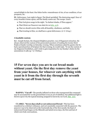 carnal delight in the feast. Our bitter herbs: remembrance of sin; of our condition; of our
prospects, etc.
IV. Deliverance. Last night in Egypt. The blood sprinkled. The destroying angel. Door of
every Israelite’s home opens, and the family comes out. The escape. Learn:
1. That God gives songs in the night. “In darkest shades, if Thou appear.”
2. That Christ our Passover was slain for us (1Co_5:7).
3. That we should receive Him with all humility, obedience, and faith.
4. That trusting in Him, we shall have a great deliverance. (J. C. Gray.)
A laudable custom
Rev. Joseph Sortain, the eloquent Brighton preacher, was of Huguenot extraction. He
always observed the custom of his persecuted ancestors of reading the twenty-third
Psalm at family worship on Saturday evening. When sometimes asked by guests why he
had a special portion of Scripture for that evening, he would reply, “It was the custom of
my Huguenot forefathers, and I wish to gain inspiration for my Sunday’s duties by the
associations it calls up.” (J. Tinling.)
15 For seven days you are to eat bread made
without yeast. On the first day remove the yeast
from your houses, for whoever eats anything with
yeast in it from the first day through the seventh
must be cut off from Israel.
BAR ES, "Cut off - The penalty inflicted on those who transgressed the command
may be accounted for on the ground that it was an act of rebellion; but additional light is
thrown upon it by the typical meaning assigned to leaven by our Lord, Mat_16:6.
CLARKE, "Seven days shall ye eat unleavened bread - This has been
considered as a distinct ordinance, and not essentially connected with the passover. The
passover was to be observed on the fourteenth day of the first month; the feast of
unleavened bread began on the fifteenth and lasted seven days, the first and last of
which were holy convocations.
 