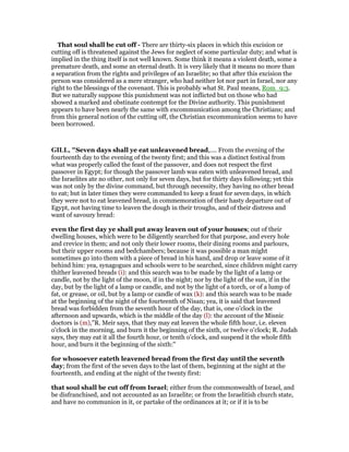 That soul shall be cut off - There are thirty-six places in which this excision or
cutting off is threatened against the Jews for neglect of some particular duty; and what is
implied in the thing itself is not well known. Some think it means a violent death, some a
premature death, and some an eternal death. It is very likely that it means no more than
a separation from the rights and privileges of an Israelite; so that after this excision the
person was considered as a mere stranger, who had neither lot nor part in Israel, nor any
right to the blessings of the covenant. This is probably what St. Paul means, Rom_9:3.
But we naturally suppose this punishment was not inflicted but on those who had
showed a marked and obstinate contempt for the Divine authority. This punishment
appears to have been nearly the same with excommunication among the Christians; and
from this general notion of the cutting off, the Christian excommunication seems to have
been borrowed.
GILL, "Seven days shall ye eat unleavened bread,.... From the evening of the
fourteenth day to the evening of the twenty first; and this was a distinct festival from
what was properly called the feast of the passover, and does not respect the first
passover in Egypt; for though the passover lamb was eaten with unleavened bread, and
the Israelites ate no other, not only for seven days, but for thirty days following; yet this
was not only by the divine command, but through necessity, they having no other bread
to eat; but in later times they were commanded to keep a feast for seven days, in which
they were not to eat leavened bread, in commemoration of their hasty departure out of
Egypt, not having time to leaven the dough in their troughs, and of their distress and
want of savoury bread:
even the first day ye shall put away leaven out of your houses; out of their
dwelling houses, which were to be diligently searched for that purpose, and every hole
and crevice in them; and not only their lower rooms, their dining rooms and parlours,
but their upper rooms and bedchambers; because it was possible a man might
sometimes go into them with a piece of bread in his hand, and drop or leave some of it
behind him: yea, synagogues and schools were to be searched, since children might carry
thither leavened breads (i): and this search was to be made by the light of a lamp or
candle, not by the light of the moon, if in the night; nor by the light of the sun, if in the
day, but by the light of a lamp or candle, and not by the light of a torch, or of a lump of
fat, or grease, or oil, but by a lamp or candle of wax (k): and this search was to be made
at the beginning of the night of the fourteenth of Nisan; yea, it is said that leavened
bread was forbidden from the seventh hour of the day, that is, one o'clock in the
afternoon and upwards, which is the middle of the day (l): the account of the Misnic
doctors is (m),"R. Meir says, that they may eat leaven the whole fifth hour, i.e. eleven
o'clock in the morning, and burn it the beginning of the sixth, or twelve o'clock; R. Judah
says, they may eat it all the fourth hour, or tenth o'clock, and suspend it the whole fifth
hour, and burn it the beginning of the sixth:"
for whosoever eateth leavened bread from the first day until the seventh
day; from the first of the seven days to the last of them, beginning at the night at the
fourteenth, and ending at the night of the twenty first:
that soul shall be cut off from Israel; either from the commonwealth of Israel, and
be disfranchised, and not accounted as an Israelite; or from the Israelitish church state,
and have no communion in it, or partake of the ordinances at it; or if it is to be
 